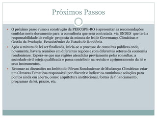 Próximos Passos
 O próximo passo rumo a construção da PEGCGPE-RO é apresentar as recomendações
contidas neste documento para a consultoria que será contratada via BNDES que terá a
responsabilidade de redigir proposta da minuta de lei de Governança Climáticas e
Gestão da Produção Ecossistêmica do Estado de Rondônia.
 Após a minuta de lei ser finalizada, inicia-se o processo de consultas públicas onde,
novamente, haverá reuniões em diferentes regiões e com diferentes setores da economia
rondoniense. Espera-se que nas regiões atendidas previamente pelas consultas, a
sociedade civil esteja qualificada e possa contribuir na revisão e aprimoramento da lei e
seus instrumentos.
 Retomar as discussões no âmbito do Fórum Rondoniense de Mudanças Climáticas: criar
um Câmaras Tematicas responsável por discutir e indicar os caminhos e soluções para
pontos ainda em aberto, como: arquitetura institucional, fontes de financiamento,
programas da lei, prazos, etc.
 