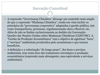 Inovação Conceitual
 A expressão “Governança Climática” abrange um conteúdo mais amplo
do que a expressão “Mudança Climática”, tendo em vista incluir os
princípios da “governança corporativa” adaptados á gestão pública, tais
como transparência, processos, regulamentação clara e flexível, etc.
Além de não se limitar exclusivamente ao âmbito da Convenção-
Quadro das Nações Unidas sobre Mudanças Climáticas (CQNUMC). A
“Gestão da Produção Ecossistêmica” tem o objetivo de aglutinar “bens”
e “serviços” ambientais produzidos pelo ecossistema e que trazem
benefícios.
 A definição e a valorização “de longo prazo”, dos bens e serviços
ambientais, tem como foco dar tratamento estratégico à produção
ecossistêmica (expressão mais abrangente, mas equivalente a serviços
ambientais).
 