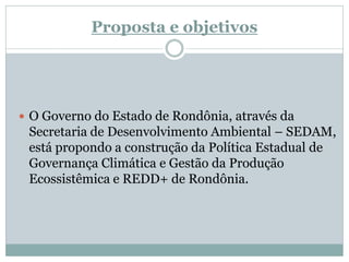 Proposta e objetivos
 O Governo do Estado de Rondônia, através da
Secretaria de Desenvolvimento Ambiental – SEDAM,
está propondo a construção da Política Estadual de
Governança Climática e Gestão da Produção
Ecossistêmica e REDD+ de Rondônia.
 