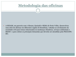 Metodologia das oficinas
 A SEDAM, em parceria com o Idesam, Kanindé e SEMA de Porto Velho, desenvolveu
uma série de oficinas em diferentes regiões de Rondônia, voltadas ao nivelamento da
sociedade civil para temas relacionados às mudanças climáticas, serviços ambientais e
REDD+ e para coletar as principais demandas que deverão ser atendidas pela PEGCGPE-
RO.
 
