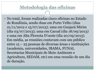 Metodologia das oficinas
 No total, foram realizadas cinco oficinas no Estado
de Rondônia, sendo duas em Porto Velho (dias
21/11/2012 e 15/07/2013); uma em Guajará Mirim
(dia 03/07/2013); uma em Cacoal (dia 18/09/2013)
e uma em Alta Floresta D’oeste (dia 20/09/2013).
Em média, as reuniões contavam com um público
entre 15 – 25 pessoas de diversas áreas e instituições
(academia, universidades, IBAMA, FUNAI,
Secretarias Municipais de Meio Ambiente e
Agricultura, SEDAM, etc) em uma reunião de um dia
de duração.
 