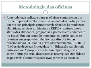 Metodologia das oficinas
 A metodologia aplicada para as oficinas contava com um
primeiro período voltado ao nivelamento dos participantes
quanto aos principais conceitos relacionados às mudanças
climáticas, serviços ambientais e REDD+, assim como o
status das atividades, programas e políticas em andamento
no Brasil. Em um segundo momento, os participantes se
reuniam em grupos de trabalho para discutir temas
relacionados à (i) Usos da Terra (desmatamento, REDD+);
(ii) Gestão de Áreas Protegidas; (iii) Educação Ambiental;
entre outros. A proposta era ter um rápido diagnóstico
sobre a situação atual destes temas nas regiões atendidas e
as possíveis alternativas para avançar com os mesmos.
 