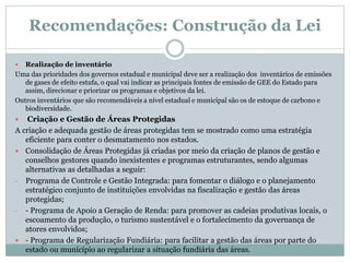 Recomendações: Construção da Lei
 Realização de inventário
Uma das prioridades dos governos estadual e municipal deve ser a realização dos inventários de emissões
de gases de efeito estufa, o qual vai indicar as principais fontes de emissão de GEE do Estado para
assim, direcionar e priorizar os programas e objetivos da lei.
Outros inventários que são recomendáveis a nível estadual e municipal são os de estoque de carbono e
biodiversidade.
 Criação e Gestão de Áreas Protegidas
A criação e adequada gestão de áreas protegidas tem se mostrado como uma estratégia
eficiente para conter o desmatamento nos estados.
 Consolidação de Áreas Protegidas já criadas por meio da criação de planos de gestão e
conselhos gestores quando inexistentes e programas estruturantes, sendo algumas
alternativas as detalhadas a seguir:
- Programa de Controle e Gestão Integrada: para fomentar o diálogo e o planejamento
estratégico conjunto de instituições envolvidas na fiscalização e gestão das áreas
protegidas;
- - Programa de Apoio a Geração de Renda: para promover as cadeias produtivas locais, o
escoamento da produção, o turismo sustentável e o fortalecimento da governança de
atores envolvidos;
 - Programa de Regularização Fundiária: para facilitar a gestão das áreas por parte do
estado ou município ao regularizar a situação fundiária das áreas.
 