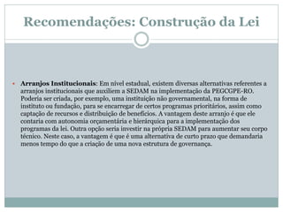 Recomendações: Construção da Lei
 Arranjos Institucionais: Em nível estadual, existem diversas alternativas referentes a
arranjos institucionais que auxiliem a SEDAM na implementação da PEGCGPE-RO.
Poderia ser criada, por exemplo, uma instituição não governamental, na forma de
instituto ou fundação, para se encarregar de certos programas prioritários, assim como
captação de recursos e distribuição de benefícios. A vantagem deste arranjo é que ele
contaria com autonomia orçamentária e hierárquica para a implementação dos
programas da lei. Outra opção seria investir na própria SEDAM para aumentar seu corpo
técnico. Neste caso, a vantagem é que é uma alternativa de curto prazo que demandaria
menos tempo do que a criação de uma nova estrutura de governança.
 