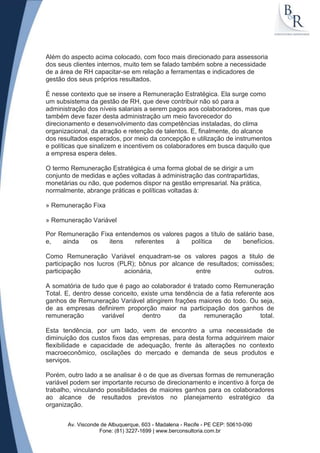 Além do aspecto acima colocado, com foco mais direcionado para assessoria
dos seus clientes internos, muito tem se falado também sobre a necessidade
de a área de RH capacitar-se em relação a ferramentas e indicadores de
gestão dos seus próprios resultados.

É nesse contexto que se insere a Remuneração Estratégica. Ela surge como
um subsistema da gestão de RH, que deve contribuir não só para a
administração dos níveis salariais a serem pagos aos colaboradores, mas que
também deve fazer desta administração um meio favorecedor do
direcionamento e desenvolvimento das competências instaladas, do clima
organizacional, da atração e retenção de talentos. E, finalmente, do alcance
dos resultados esperados, por meio da concepção e utilização de instrumentos
e políticas que sinalizem e incentivem os colaboradores em busca daquilo que
a empresa espera deles.

O termo Remuneração Estratégica é uma forma global de se dirigir a um
conjunto de medidas e ações voltadas à administração das contrapartidas,
monetárias ou não, que podemos dispor na gestão empresarial. Na prática,
normalmente, abrange práticas e políticas voltadas à:

» Remuneração Fixa

» Remuneração Variável

Por Remuneração Fixa entendemos os valores pagos a título de salário base,
e,   ainda   os    itens   referentes   à    política    de    benefícios.

Como Remuneração Variável enquadram-se os valores pagos a titulo de
participação nos lucros (PLR); bônus por alcance de resultados; comissões;
participação              acionária,             entre             outros.

A somatória de tudo que é pago ao colaborador é tratado como Remuneração
Total. E, dentro desse conceito, existe uma tendência de a fatia referente aos
ganhos de Remuneração Variável atingirem frações maiores do todo. Ou seja,
de as empresas definirem proporção maior na participação dos ganhos de
remuneração        variável      dentro      da      remuneração          total.

Esta tendência, por um lado, vem de encontro a uma necessidade de
diminuição dos custos fixos das empresas, para desta forma adquirirem maior
flexibilidade e capacidade de adequação, frente às alterações no contexto
macroeconômico, oscilações do mercado e demanda de seus produtos e
serviços.

Porém, outro lado a se analisar é o de que as diversas formas de remuneração
variável podem ser importante recurso de direcionamento e incentivo à força de
trabalho, vinculando possibilidades de maiores ganhos para os colaboradores
ao alcance de resultados previstos no planejamento estratégico da
organização.


       Av. Visconde de Albuquerque, 603 - Madalena - Recife - PE CEP: 50610-090
                   Fone: (81) 3227-1699 | www.berconsultoria.com.br
 