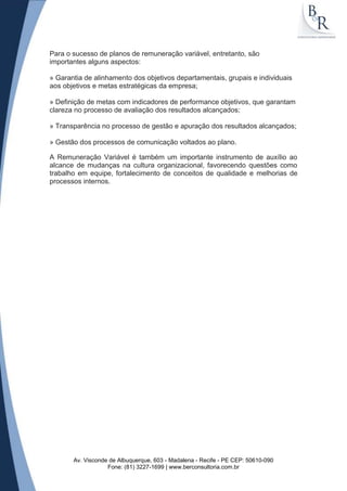 Para o sucesso de planos de remuneração variável, entretanto, são
importantes alguns aspectos:

» Garantia de alinhamento dos objetivos departamentais, grupais e individuais
aos objetivos e metas estratégicas da empresa;

» Definição de metas com indicadores de performance objetivos, que garantam
clareza no processo de avaliação dos resultados alcançados;

» Transparência no processo de gestão e apuração dos resultados alcançados;

» Gestão dos processos de comunicação voltados ao plano.

A Remuneração Variável é também um importante instrumento de auxílio ao
alcance de mudanças na cultura organizacional, favorecendo questões como
trabalho em equipe, fortalecimento de conceitos de qualidade e melhorias de
processos internos.




       Av. Visconde de Albuquerque, 603 - Madalena - Recife - PE CEP: 50610-090
                   Fone: (81) 3227-1699 | www.berconsultoria.com.br
 