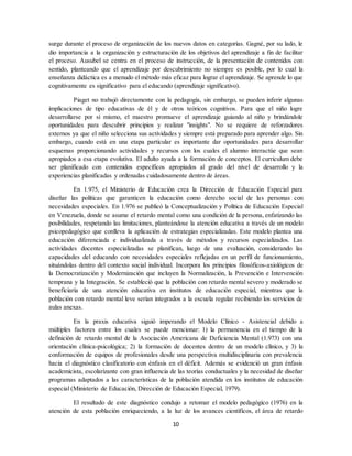 10
surge durante el proceso de organización de los nuevos datos en categorías. Gagné, por su lado, le
dio importancia a la organización y estructuración de los objetivos del aprendizaje a fin de facilitar
el proceso. Ausubel se centra en el proceso de instrucción, de la presentación de contenidos con
sentido, planteando que el aprendizaje por descubrimiento no siempre es posible, por lo cual la
enseñanza didáctica es a menudo el método más eficaz para lograr el aprendizaje. Se aprende lo que
cognitivamente es significativo para el educando (aprendizaje significativo).
Piaget no trabajó directamente con la pedagogía, sin embargo, se pueden inferir algunas
implicaciones de tipo educativas de él y de otros teóricos cognitivos. Para que el niño logre
desarrollarse por sí mismo, el maestro promueve el aprendizaje guiando al niño y brindándole
oportunidades para descubrir principios y realizar "insights". No se requiere de reforzadores
externos ya que el niño selecciona sus actividades y siempre está preparado para aprender algo. Sin
embargo, cuando está en una etapa particular es importante dar oportunidades para desarrollar
esquemas proporcionando actividades y recursos con los cuales el alumno interactúe que sean
apropiados a esa etapa evolutiva. El adulto ayuda a la formación de conceptos. El curriculum debe
ser planificado con contenidos específicos apropiados al grado del nivel de desarrollo y la
experiencias planificadas y ordenadas cuidadosamente dentro de áreas.
En 1.975, el Ministerio de Educación crea la Dirección de Educación Especial para
diseñar las políticas que garanticen la educación como derecho social de las personas con
necesidades especiales. En 1.976 se publicó la Conceptualización y Política de Educación Especial
en Venezuela, donde se asume el retardo mental como una condición de la persona, enfatizando las
posibilidades, respetando las limitaciones, planteándose la atención educativa a través de un modelo
psicopedagógico que conlleva la aplicación de estrategias especializadas. Este modelo plantea una
educación diferenciada e individualizada a través de métodos y recursos especializados. Las
actividades docentes especializadas se planifican, luego de una evaluación, considerando las
capacidades del educando con necesidades especiales reflejadas en un perfil de funcionamiento,
situándolas dentro del contexto social individual. Incorpora los principios filosóficos-axiológicos de
la Democratización y Modernización que incluyen la Normalización, la Prevención e Intervención
temprana y la Integración. Se estableció que la población con retardo mental severo y moderado se
beneficiaría de una atención educativa en institutos de educación especial, mientras que la
población con retardo mental leve serían integrados a la escuela regular recibiendo los servicios de
aulas anexas.
En la praxis educativa siguió imperando el Modelo Clínico - Asistencial debido a
múltiples factores entre los cuales se puede mencionar: 1) la permanencia en el tiempo de la
definición de retardo mental de la Asociación Americana de Deficiencia Mental (1.973) con una
orientación clínica-psicológica; 2) la formación de docentes dentro de un modelo clínico, y 3) la
conformación de equipos de profesionales desde una perspectiva multidisciplinaria con prevalencia
hacia el diagnóstico clasificatorio con énfasis en el déficit. Además se evidenció un gran énfasis
academicista, escolarizante con gran influencia de las teorías conductuales y la necesidad de diseñar
programas adaptados a las características de la población atendida en los institutos de educación
especial (Ministerio de Educación, Dirección de Educación Especial, 1979).
El resultado de este diagnóstico condujo a retomar el modelo pedagógico (1976) en la
atención de esta población enriqueciendo, a la luz de los avances científicos, el área de retardo
 