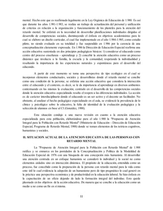 11
mental. Hecho este que es reafirmado legalmente en la Ley Orgánica de Educación de 1.980. Es así
que durante los años 1.981-1.983, se realiza un trabajo de actualización del personal y unificación
de criterios en relación a la organización y funcionamiento de los planteles para la atención del
retardo mental. Se enfatizá en la necesidad de desarrollar planificaciones individuales dirigidas al
desarrollo de competencias sociales, disminuyendo el énfasis en objetivos academisistas para lo
cual se elaboro un diseño curricular, el cual fue implementado en el año 1.984-1.985, como estudio
piloto, no siendo evaluado en su totalidad y fue suspendido en 1.986 por la carencia de una
conceptualización claramente expresada. En 1.986 la Dirección de Educación Especial reafirma una
acción educativa sustentada en dos principios pedagógicos básicos: 1) considerar al educando como
centro del proceso enseñanza - aprendizaje y 2) concebir la atención educativa como un proceso
dinámico que involucra a la familia, la escuela y la comunidad, respetando la individualidad y
resaltando la importancia de las experiencias naturales y espontáneas para el desarrollo del
educando.
A partir de este momento se toma una perspectiva de tipo ecológico en el cual se
incorporan elementos conductuales, sociales y desarrollistas donde el retardo mental se concibe
como una condición de la persona; se enfatiza una acción educativa que considera la interacción
entre el educando y el contexto, es decir, se le da importancia al aprendizaje en diversos ambientes
contextuando en los mismos la evaluación; centrado en el desarrollo de las competencias sociales
donde la atención educativa especializada resalta el respeto a las diferencias individuales. La acción
es de carácter interdisciplinario donde el educando es un ser activo y el docente un facilitador. No
obstante, al analizar el hecho pedagógico especializado en el aula, se evidenció la prevalencia de lo
clínico y psicológico sobre lo educativo, la falta de identidad de la evaluación pedagógica y la
selección de alumnos en base al CI (González, 1988).
Esta situación condujo a una nueva revisión en cuanto a la atención educativa
especializada para esta población, elaborándose para el año 1.988 la "Propuesta de Atención
Integral para la Población con Retardo Mental" (Ministerio de Educación - Dirección de Educación
Especial, Programa de Retardo Mental, 1988) donde se toman elementos de los teóricos cognitivos,
humanistas y sociales.
II. SITUACION ACTUAL DE LA ATENCION EDUCATIVA DE LAS PERSONAS CON
RETARDO MENTAL
La "Propuesta de Atención Integral para la Población con Retardo Mental" de 1.988
ratifica y se enmarca en los postulados de la Conceptualización y Política de la Modalidad de
Educación Especial de 1976 con una búsqueda de una concepción más humanista. Al desarrollar
una atención centrada en un enfoque humanista se consideró lo individual y lo social no como
elementos aislados sino en interacción dinámica. El propósito de la educación, entendida como un
proceso, fue concebido como la preparación de la persona con retardo mental para la vida como
ente útil lo cual evidencia la adopción de un humanismo pero de tipo pragmático lo cual generó en
la práctica una perspectiva económica y de productividad en la educación laboral. Se hizo énfasis en
la capacitación de un oficio dejando de lado la formación integral del individuo. Esto queda
plasmado en los objetivos de la acción educativa. De manera que se concibe a la educación como un
medio u no como un fin en sí misma.
 