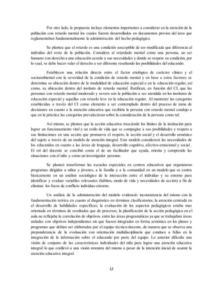 12
Por otro lado, la propuesta incluye elementos importantes a considerar en la atención de la
población con retardo mental los cuales fueron desarrollados en documentos previos del área que
reglamentaban fundamentalmente la administración del hecho pedagógico.
Se plantea que el retardo es una condición susceptible de ser modificada que diferencia al
individuo del resto de la población. Considera al retardado mental como una persona, un ser
humano con derecho a una educación acorde a sus necesidades y donde se respete su condición, por
lo cual, se debe hacer valer el derecho a ser diferente resaltando las posibilidades del educando.
Establecen una relación directa entre el factor etiológico de carácter clínico y el
socioambiental con la severidad de la condición de retardo mental y en base a estos factores se
determina su ubicación dentro de la modalidad de educación especial o en la educación regular, así
como, su ubicación dentro del instituto de retardo mental. Ratifican, en función del CI, que las
personas con retardo mental moderado y severo son la población a ser atendida en los institutos de
educación especial y aquellas con retardo leve en la educación regular. Al mantener las categorías
establecidas a través del CI como elemento a ser contemplado dentro del proceso de toma de
decisiones en cuanto a la atención educativa que recibiría la persona con retardo mental condujo a
que en la práctica las categorías prevalecieran sobre la consideración de la persona como tal.
Así mismo, se plantea que la acción educativa trasciende los límites de la institución para
lograr un funcionamiento vital y un estilo de vida que se compagine a sus posibilidades y respeto a
sus limitaciones en una acción que promueva el respeto, la acción social y el desarrollo armónico
del sujeto a través de un modelo de atención integral. Este modelo considerará las necesidades de
los educandos en cuanto a las áreas de lenguaje, desarrollo cognitivo, afectivo-emocional y social .
El rol del docente se concibió como el de un facilitador que ayuda, orienta y comprende las
situaciones con el niño y como un investigador perenne.
Se planteó transformar las escuelas especiales en centros educativos que organizaran
programas dirigidos a niños y jóvenes, a la familia y a la comunidad en un modelo que se centra
básicamente en un análisis sociológico de la interacción entre el individuo y su entorno para
identificar y evaluar variables relevantes (hábitos, modo de vida y necesidades de acción) a fin de
eliminar los focos de conflicto individuo-entorno.
Un análisis de la administración del modelo evidenció: inconsistencia del mismo con la
fundamentación teórica en cuanto al diagnóstico en términos clasificatorios; la atención centrada en
el desarrollo de habilidades específicas; la evaluación de los aspectos pedagógicos estaba mas
orientada en términos de resultados que de procesos; la planificación de la acción pedagógica en el
aula no reflejaba la correlación de objetivos entre las áreas programáticas ya que se trabajaban áreas
aisladas con objetivos independientes sin que fuesen integrados en forma armónica en los planes y
programas que debían ser elaborados por el equipo técnico-docente, de manera que se observa una
preponderancia de la evaluación con orientación multidisciplinaria que conduce a fallas en la
integración de la información sobre el educando por parte del equipo. Lo anterior dificulta una
visión de conjunto de las características individuales del niño para lograr una atención educativa
integral lo que conllevó a una visión atomista del mismo a pesar de la intención inicial de asumir la
atención educativa integral.
 
