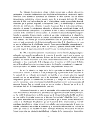 13
Se evidencian elementos de un enfoque ecológico con un vacío en relación a los aspectos
pedagógicos al mantener el objetivo educativo dirigido hacia el desarrollo de competencias sociales
entendidas como habilidades específicas en detrimento de otros aspectos del ser humano
(conocimiento, sentimientos, valores), aspectos estos de la propuesta derivados del enfoque
educativo de 1986 en el cual se planteaba que el "objetivo último consiste en que el niño desarrolle
habilidades que le permitan responder a contingencias vitales" y al mismo tiempo se introducían
elementos del contructivismo estructural en cuanto el educando daría la pauta dentro del proceso
educativo. Al analizar lo anteriormente planteado se observa una inconsistencia teórica con la
adopción de elementos contrapuestos. En la propuesta de 1988 se observa un énfasis mayor hacia el
desarrollo de las competencias sociales debido a la consideración de que el compromiso cognitivo
limitaba la adquisición de conocimientos y dentro de una visión escolarizante de la educación las
perspectivas de desarrollo dentro de un contexto academicista de la persona con retardo mental
están limitadas. De manera que el déficit predominaba sobre las potencialidades y se dio un
retroceso hacia una atención más de tipo asistencial con una visión de la educación especial como
un proceso habilitatorio o de rehabilitación integral a fin de adaptar al individuo a su medio social y
no como una variante escolar que a través de métodos y procesos especializados buscara el
desarrollo integral de la persona con retardo mental (Consejo Nacional de Educación, 1989).
En 1990, se incorporan elementos conceptuales de carácter filosófico, legal, psicológico y
pedagógico que pretenden complementar la propuesta de atención integral para la persona con
retardo mental de 1988, siendo importante destacar, que desde del punto de vista psicológico, que la
propuesta de atención se sustenta en la teoría constructivista-estructuralista y en el ámbito de lo
pedagógico se basa en postulados de la pedagogía activa. Se mantiene el establecimiento de límites
para el desarrollo de la persona con retardo mental en función de las categorías de leve, moderado y
severo que conlleva una posición determinista frente a las posibilidades del educando.
La acción educativa se dirige hacia: 1) la capacitación del individuo para lograr la
realización de sí mismo; el disfrute de la vida, la integración y la participación de las actividades de
la sociedad; 2) La evaluación psicoeducativa del individuo y una atención educativa especial
centrada más en las potencialidades que en las limitaciones y 3) preparar al individuo para la
independencia personal, la comunicación, socialización y el trabajo. Lo cual plantean le da el
carácter humanístico a esta conceptualización ubicándola en el plano social y las teorías actuales del
desarrollo humano. Éste se entiende como un proceso continuo y dinámico que se da por la
interrelación dialéctica de factores individuales y sociales.
Señalan que la atención se aparta de los modelos médico-asistencial y psicológico ya que
estos obstaculizaron el desarrollo de las posibilidades de la persona con retardo mental, por lo cual,
no fue posible la integración social. Cabe destacar que la Integración Social es factible aún dentro
de esos modelos de atención ya que con la "intervención terapéutica" el individuo "mejora" y, por
ende, puede "reinsertarse en la sociedad", lo que ocurre es que el Modelo Médico-Asistencial se
centra en la rehabilitación del déficit más que en el desarrollo de las potencialidades y el modelo
psicológico derivado de un enfoque psicométrico resalta los aspectos de comparación de grupos con
criterios cuantitativos descuidando lo cualitativo y la evaluación individualizada de carácter no
formal que conlleva a una flexibilización de las estrategias de abordaje del desarrollo del individuo
lo cual no permitía una orientación individualizada en función de las características idiosincráticas
 