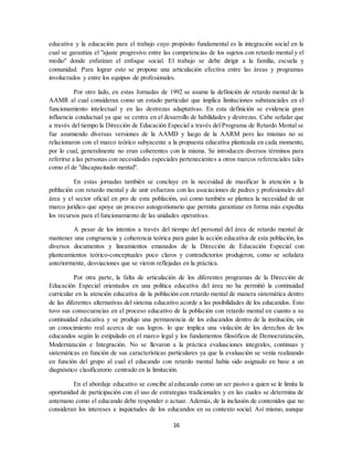 16
educativa y la educación para el trabajo cuyo propósito fundamental es la integración social en la
cual se garantiza el "ajuste progresivo entre las competencias de los sujetos con retardo mental y el
medio" donde enfatizan el enfoque social. El trabajo se debe dirigir a la familia, escuela y
comunidad. Para lograr esto se propone una articulación efectiva entre las áreas y programas
involucrados y entre los equipos de profesionales.
Por otro lado, en estas Jornadas de 1992 se asume la definición de retardo mental de la
AAMR al cual consideran como un estado particular que implica limitaciones substanciales en el
funcionamiento intelectual y en las destrezas adaptativas. En esta definición se evidencia gran
influencia conductual ya que se centra en el desarrollo de habilidades y destrezas. Cabe señalar que
a través del tiempo la Dirección de Educación Especial a través del Programa de Retardo Mental se
fue asumiendo diversas versiones de la AAMD y luego de la AARM pero las mismas no se
relacionaron con el marco teórico subyacente a la propuesta educativa planteada en cada momento,
por lo cual, generalmente no eran coherentes con la misma. Se introducen diversos términos para
referirse a las personas con necesidades especiales pertenecientes a otros marcos referenciales tales
como el de "discapacitado mental".
En estas jornadas también se concluye en la necesidad de masificar la atención a la
población con retardo mental y de unir esfuerzos con las asociaciones de padres y profesionales del
área y el sector oficial en pro de esta población, así como también se plantea la necesidad de un
marco jurídico que apoye un proceso autogestionario que permita garantizar en forma más expedita
los recursos para el funcionamiento de las unidades operativas.
A pesar de los intentos a través del tiempo del personal del área de retardo mental de
mantener una congruencia y coherencia teórica para guiar la acción educativa de esta población, los
diversos documentos y lineamientos emanados de la Dirección de Educación Especial con
planteamientos teórico-conceptuales poco claros y contradictorios produjeron, como se señalara
anteriormente, desviaciones que se vieron reflejadas en la práctica.
Por otra parte, la falta de articulación de los diferentes programas de la Dirección de
Educación Especial orientados en una política educativa del área no ha permitió la continuidad
curricular en la atención educativa de la población con retardo mental de manera sistemática dentro
de las diferentes alternativas del sistema educativo acorde a las posibilidades de los educandos. Esto
tuvo sus consecuencias en el proceso educativo de la población con retardo mental en cuanto a su
continuidad educativa y se produjo una permanencia de los educandos dentro de la institución, sin
un conocimiento real acerca de sus logros. lo que implica una violación de los derechos de los
educandos según lo estipulado en el marco legal y los fundamentos filosóficos de Democratización,
Modernización e Integración. No se llevaron a la práctica evaluaciones integrales, continuas y
sistemáticas en función de sus características particulares ya que la evaluación se venía realizando
en función del grupo al cual el educando con retardo mental había sido asignado en base a un
diagnóstico clasificatorio centrado en la limitación.
En el abordaje educativo se concibe al educando como un ser pasivo a quien se le limita la
oportunidad de participación con el uso de estrategias tradicionales y en las cuales se determina de
antemano como el educando debe responder o actuar. Además, de la inclusión de contenidos que no
consideran los intereses e inquietudes de los educandos en su contexto social. Así mismo, aunque
 