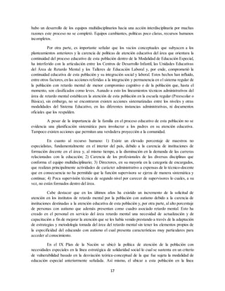 17
hubo un desarrollo de los equipos multidisciplinarios hacia una acción interdisciplinaria por muchas
razones este proceso no se completó. Equipos cambiantes, políticas poco claras, recursos humanos
incompletos.
Por otra parte, es importante señalar que los vacíos conceptuales que subyacen a los
planteamientos anteriores y la carencia de políticas de atención educativa del área que orientara la
continuidad del proceso educativo de esta población dentro de la Modalidad de Educación Especial,
ha interferido con la articulación entre los Centros de Desarrollo Infantil, las Unidades Educativas
del Área de Retardo Mental y los Talleres de Educación Laboral y, por ende, comprometió la
continuidad educativa de esta población y su integración social y laboral. Estos hechos han influido,
entre otros factores,en las acciones referidas a la integración y permanencia en el sistema regular de
la población con retardo mental de menor compromiso cognitivo o de la población que, hasta el
momento, son clasificados como leves. Aunado a esto los lineamientos técnicos administrativos del
área de retardo mental establecen la atención de esta población en la escuela regular (Preescolar o
Básica), sin embargo, no se encontraron existen acciones sistematizadas entre los niveles y otras
modalidades del Sistema Educativo, en las diferentes instancias administrativas, ni documentos
oficiales que los respalden.
A pesar de la importancia de la familia en el proceso educativo de esta población no se
evidencia una planificación sistemática para involucrar a los padres en su atención educativa.
Tampoco existen acciones que permitan una verdadera proyección a la comunidad.
En cuanto al recurso humano: 1) Existe un elevado porcentaje de maestros no
especialistas, fundamentalmente en el interior del país, debido a la carencia de instituciones de
formación docente en el área y, al mismo tiempo, a la disminución en la demanda de las carreras
relacionadas con la educación; 2) Carencia de los profesionales de las diversas disciplinas que
conforma el equipo multidisciplinario; 3) Directores, en su mayoría en la categoría de encargados,
que realizan principalmente actividades de carácter administrativo a expensas de lo técnico-docente
que en consecuencia no ha permitido que la función supervisora se ejerza de manera sistemática y
continua; 4) Poca supervisión técnica de segundo nivel por carecer de supervisores lo cuales, a su
vez, no están formados dentro del área.
Cabe destacar que en los últimos años ha existido un incremento de la solicitud de
atención en los institutos de retardo mental por la población con autismo debido a la carencia de
instituciones destinadas a la atención educativa de esta población y, por otra parte, al alto porcentaje
de personas con autismo que además presentan como cuadro asociado retardo mental. Esto ha
creado en el personal en servicio del área retardo mental una necesidad de actualización y de
capacitación a fin de mejorar la atención que se les había venido prestando a través de la adaptación
de estrategias y metodología tomada del área del retardo mental sin tener los elementos propios de
la especificidad del educando con autismo el cual presenta características muy particulares para
acceder al conocimiento.
En el IX Plan de la Nación se ubicó la política de atención de la población con
necesidades especiales en la línea estratégica de solidaridad social lo cual se sustenta en un criterio
de vulnerabilidad basado en la desviación teórica-conceptual de la que fue sujeta la modalidad de
educación especial anteriormente señalada. Así mismo, el ubicar a esta población en la línea
 