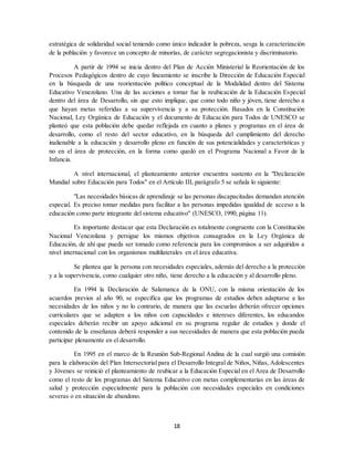 18
estratégica de solidaridad social teniendo como único indicador la pobreza, sesga la caracterización
de la población y favorece un concepto de minorías, de carácter segregacionista y discriminatorio.
A partir de 1994 se inicia dentro del Plan de Acción Ministerial la Reorientación de los
Procesos Pedagógicos dentro de cuyo lineamiento se inscribe la Dirección de Educación Especial
en la búsqueda de una reorientación político conceptual de la Modalidad dentro del Sistema
Educativo Venezolano. Una de las acciones a tomar fue la reubicación de la Educación Especial
dentro del área de Desarrollo, sin que esto implique, que como todo niño y jóven, tiene derecho a
que hayan metas referidas a su supervivencia y a su protección. Basados en la Constitución
Nacional, Ley Orgánica de Educación y el documento de Educación para Todos de UNESCO se
planteó que esta población debe quedar reflejada en cuanto a planes y programas en el área de
desarrollo, como el resto del sector educativo, en la búsqueda del cumplimiento del derecho
inalienable a la educación y desarrollo pleno en función de sus potencialidades y características y
no en el área de protección, en la forma como quedó en el Programa Nacional a Favor de la
Infancia.
A nivel internacional, el planteamiento anterior encuentra sustento en la "Declaración
Mundial sobre Educación para Todos" en el Artículo III, parágrafo 5 se señala lo siguiente:
"Las necesidades básicas de aprendizaje se las personas discapacitadas demandan atención
especial. Es preciso tomar medidas para facilitar a las personas impedidas igualdad de acceso a la
educación como parte integrante del sistema educativo" (UNESCO, 1990, página 11).
Es importante destacar que esta Declaración es totalmente congruente con la Constitución
Nacional Venezolana y persigue los mismos objetivos consagrados en la Ley Orgánica de
Educación, de ahí que pueda ser tomado como referencia para los compromisos a ser adquiridos a
nivel internacional con los organismos multilaterales en el área educativa.
Se plantea que la persona con necesidades especiales, además del derecho a la protección
y a la supervivencia, como cualquier otro niño, tiene derecho a la educación y al desarrollo pleno.
En 1994 la Declaración de Salamanca de la ONU, con la misma orientación de los
acuerdos previos al año 90, se especifica que los programas de estudios deben adaptarse a las
necesidades de los niños y no lo contrario, de manera que las escuelas deberán ofrecer opciones
curriculares que se adapten a los niños con capacidades e intereses diferentes, los educandos
especiales deberán recibir un apoyo adicional en su programa regular de estudios y donde el
contenido de la enseñanza deberá responder a sus necesidades de manera que esta población pueda
participar plenamente en el desarrollo.
En 1995 en el marco de la Reunión Sub-Regional Andina de la cual surgió una comisión
para la elaboración del Plan Intersectorial para el Desarrollo Integral de Niños, Niñas, Adolescentes
y Jóvenes se reinició el planteamiento de reubicar a la Educación Especial en el Area de Desarrollo
como el resto de los programas del Sistema Educativo con metas complementarias en las áreas de
salud y protección especialmente para la población con necesidades especiales en condiciones
severas o en situación de abandono.
 