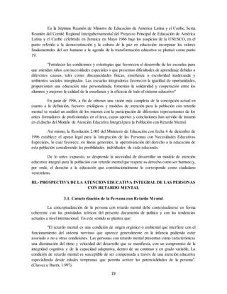 19
En la Séptima Reunión de Ministro de Educación de América Latina y el Caribe, Sexta
Reunión del Comité Regional Intergubernamental del Proyecto Principal de Educación de América
Latina y el Caribe celebrada en Jamaica en Mayo 1966 bajo los auspicios de la UNESCO, en el
punto referido a la democratización y la cultura de la paz en educación: incorporar los valores
fundamentales del ser humano a la agenda de la transformación educativa se planteó como punto
19:
"Fortalecer las condiciones y estrategias que favorecen el desarrollo de las escuelas para
que atiendan niños con necesidades especiales o que presentan dificultades de aprendizaje debidas a
diferentes causas, tales como: discapacidades físicas, enseñanza o escolaridad inadecuada y
ambientes sociales marginados. Las escuelas integradoras favorecen la igualdad de oportunidades,
proporcionan una educación más personalizada, fomentan la solidaridad y cooperación entre los
alumnos y mejoran la calidad de la enseñanza y la eficacia de todo el sistema educativo"
En junio de 1996, a fin de obtener una visión más completa de la concepción actual en
cuanto a la definición, factores etiológicos y modelos de atención para la población con retardo
mental se realizó un análisis de los mismos con la participación de diferentes representantes de los
entes formadores de profesionales en el área, cuyos aportes y conclusiones han servido de insumo
en el diseño del Modelo de Atención Educativa Integral para la Población con Retardo Mental.
Así mismo, la Resolución 2.005 del Ministerio de Educación con fecha 6 de diciembre de
1996 establece el apoyo legal para la Integración de las Personas con Necesidades Educativas
Especiales, lo cual favorece, en líneas generales, la operativización del derecho a la educación de
esta población considerando las posibilidades individuales de cada educando.
De lo antes expuesto, se desprende la necesidad de desarrollar un modelo de atención
educativa integral para la población con retardo mental que respete su derecho como ser humano y,
por ende, el derecho a la educación que constitucionalmente le corresponde como ciudadano
venezolano.
III.- PROSPECTIVA DE LA ATENCION EDUCATIVA INTEGRAL DE LAS PERSONAS
CON RETARDO MENTAL
3.1. Caracterización de la Persona con Retardo Mental
La conceptualización de la persona con retardo mental debe contextualizarse en forma
coherente con los postulados teóricos del presente documento de política y con las tendencias
actuales a nivel internacional. En este sentido se plantea que:
"El retardo mental es una condición de origen orgánico o ambiental que interfiere con el
funcionamiento del sistema nervioso que aparece generalmente en la infancia pudiendo estar
asociado o no a otras condiciones. Las personas con retardo mental presentan como características
una disminución del ritmo y velocidad del desarrollo que se manifiesta, con un compromiso de la
integridad cognitiva y de la capacidad adaptativa, dentro de un continuo y en grado variable, La
condición de retardo mental es susceptible de ser compensada a través de una atención educativa
especializada desde edades tempranas que permita activar las potencialidades de la persona".
(Chavez e Ibarra, 1.997)
 