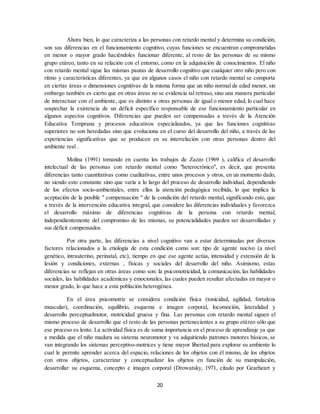 20
Ahora bien, lo que caracteriza a las personas con retardo mental y determina su condición,
son sus diferencias en el funcionamiento cognitivo, cuyas funciones se encuentran comprometidas
en menor o mayor grado haciéndoles funcionar diferente, al resto de las personas de su mismo
grupo etáreo, tanto en su relación con el entorno, como en la adquisición de conocimientos. El niño
con retardo mental sigue las mismas pautas de desarrollo cognitivo que cualquier otro niño pero con
ritmo y características diferentes, ya que en algunos casos el niño con retardo mental se comporta
en ciertas áreas o dimensiones cognitivas de la misma forma que un niño normal de edad menor, sin
embargo también es cierto que en otras áreas no se evidencia tal retraso, sino una manera particular
de interactuar con el ambiente, que es distinto a otras personas de igual o menor edad, lo cual hace
sospechar la existencia de un déficit específico responsable de ese funcionamiento particular en
algunos aspectos cognitivos. Diferencias que pueden ser compensadas a través de la Atención
Educativa Temprana y procesos educativos especializados, ya que las funciones cognitivas
superiores no son heredadas sino que evoluciona en el curso del desarrollo del niño, a través de las
experiencias significativas que se producen en su interrelación con otras personas dentro del
ambiente real .
Molina (1991) tomando en cuenta los trabajos de Zazzo (1969 ), califica el desarrollo
intelectual de las personas con retardo mental como "heterocrónico", es decir, que presenta
diferencias tanto cuantitativas como cualitativas, entre unos procesos y otros, en un momento dado,
no siendo esto constante sino que varía a lo largo del proceso de desarrollo individual, dependiendo
de los efectos socio-ambientales, entre ellos la atención pedagógica recibida, lo que implica la
aceptación de la posible " compensación " de la condición del retardo mental, significando esto, que
a través de la intervención educativa integral, que considere las diferencias individuales y favorezca
el desarrollo máximo de diferencias cognitivas de la persona con retardo mental,
independientemente del compromiso de las mismas, su potencialidades pueden ser desarrolladas y
sus déficit compensados.
Por otra parte, las diferencias a nivel cognitivo van a estar determinadas por diversos
factores relacionados a la etiología de esta condición como son: tipo de agente nocivo (a nivel
genético, intrauterino, perinatal, etc), tiempo en que ese agente actúa, intensidad y extensión de la
lesión y condiciones, externas , físicas y sociales del desarrollo del niño. Asimismo, estas
diferencias se reflejan en otras áreas como son: la psicomotricidad, la comunicación, las habilidades
sociales, las habilidades académicas y emocionales, las cuales pueden resultar afectadas en mayor o
menor grado, lo que hace a esta población heterogénea.
En el área psicomotriz se considera condición física (tonicidad, agilidad, fortaleza
muscular), coordinación, equilibrio, esquema e imagen corporal, locomoción, lateralidad y
desarrollo perceptualmotor, motricidad gruesa y fina. Las personas con retardo mental siguen el
mismo proceso de desarrollo que el resto de las personas pertenecientes a su grupo etáreo sólo que
ese proceso es lento. La actividad física es de suma importancia en el proceso de aprendizaje ya que
a medida que el niño madura su sistema neuromotor y va adquiriendo patrones motores básicos, se
van integrando los sistemas perceptivo-motrices y tiene mayor libertad para explorar su ambiente lo
cual le permite aprender acerca del espacio, relaciones de los objetos con él mismo, de los objetos
con otros objetos, caracterizar y conceptualizar los objetos en función de su manipulación,
desarrollar su esquema, concepto e imagen corporal (Drowatsky, 1971, citado por Gearheart y
 