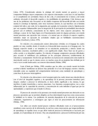 21
Litton, 1979). Considerando además la etiología del retardo mental, en general, a mayor
compromiso biológico mayor compromiso a los aspectos relacionados a esta área, lo cual interfiere
en el cumplimiento de actividades físicas de día a día, el conocimiento de sí mismo y del medio
ambiente afectando el desarrollo cognitivo y las posibilidades de aprendizaje. Cabe destacar que
uno de los problemas más frecuentes en las edades tempranas del desarrollo del niño con retardo
mental, lo constituye la hipotonía, entre otros trastornos motores, la cual interfiere con el dominio
corporal del niño y, por ende, de la adquisición, por ejemplo, de la posición vertical y bipedestación
que son requisitos indispensables para la integración de la percepción de profundidad, interrelación
general con el ambiente, conocimiento de los objetos, entre otros aspectos perceptivos. Sin
embargo, a pesar de los bajos logros en el funcionamiento motor de algunas personas con retardo
mental presentan una ejecución más cercana a lo normal que en relación al aspecto cognitivo,
notándose mejor en ejecución de actividades simples que en habilidades neuromusculares
complejas (Gearheart y Litton, 1979).
En relación a la comunicación existen alteraciones referidas en el lenguaje las cuales
pueden ser muy variables desde el retardo en el desarrollo hasta ausencia en el lenguaje oral.. Su
lenguaje expresivo tiende a ser inmaduro en su articulación, producción y sintaxis siendo sus
contenidos concretos, vocabulario pobre y con significación simple. Hace buen uso de gestos y
señas acorde a su integridad cognitiva. En relación al lenguaje comprensivo presenta dificultades
para acceder al simbolismo con problemas en los conceptos abstractos, establecimiento de
relaciones y razonamiento. Hecho éste que interfiere en el proceso de comunicación como medio de
interrelación social ya que la misma carece en muchos casos de un propósito bien definido por lo
cual a veces resulta inadecuada a un contexto determinado (Molina, 1990).
Luria (Citado por Molina, 1990) considera que los niños con retardo mental sin lesión
cerebral evidente manifiestan un defecto muy particular en el uso del lenguaje exterior e interior,
entendido como un regulador del comportamiento intelectual, como mediador de aprendizajes y
como base de procesos metacognitivos.
En relación a las alteraciones a nivel sensoperceptivo las cuales tienen una relación directa
con el nivel de integridad cognitiva y de aprendizaje de la persona, presentan inmadurez para
integrar, analizar y procesar la información, es decir, darles significado a las mismas, lo que
interfiere el poder transferirlas a nuevas situaciones. Las funciones sensoperceptivas van a estar
influenciado por la capacidad de atención y concentración de cada individuo al igual que por las
oportunidades y experiencia que el medio le ofrezca.
El proceso de atención en las personas con retardo mental presentan una alteración en sus
procesos ejecutorios que no permiten dirigirla a un foco determinado lo que trae como consecuencia
la habilidad en la misma. Los problemas de atención dependerán de la selección de procesos
voluntarios, organizativos o estratégicos que rigen el nivel de procesamiento de información
(Molina, 1990).
Los niños con retardo mental poseen evidentes dificultades tanto en el procesamiento
simultáneo como sucesivo de la información, lo cual trae como consecuencia, que tengan problemas
de aprendizaje en aquellas áreas en que dicho modo de procesar la información es necesario, por
ejemplo, en el aprendizaje de la lectura. Hay una preponderancia a procesar la información por una
 