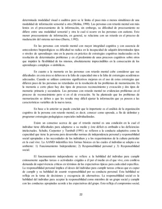 22
determinada modalidad visual o auditiva pero se le limita el paso más o menos simultáneo de una
modalidad de información sensorial a otra (Molina, 1990). Las personas con retardo mental son más
lentos en el procesamiento de la información, sin embargo, su dificultad de procesamiento no
difiere entre una modalidad sensorial y otra lo cual si ocurre en las personas con autismo. Este
menor procesamiento de información, en general, se relaciona con un retardo en el proceso de
maduración del sistema nervioso (Ibarra, 1.992).
En las personas con retardo mental con mayor integridad cognitiva y con ausencia de
antecedentes biopatológicos su dificultad no radica en la incapacidad de adquirir determinados tipos
o niveles de aprendizajes sino en la puesta en práctica de estrategias cognitivas inadecuadas en la
resolución de determinados problemas y en el predominio de unos procesos cognitivos sobre otros
que impiden la flexibilidad de los mismos, absolutamente imprecindibles en la consecución de los
aprendizajes complejos o simbólicos.
En cuanto a la memoria en las personas con retardo mental cabe considerar que sus
dificultades en esta área se deben no a la falta de capacidad sino a la falta de estrategias académicas
adecuadas. Cuando se utilizan contextos significativos mejoran en el uso de estas estrategias que
difieren poco de las personas no retardadas en la resolución de los problemas de memorización. En
la memoria a corto plazo hay dos tipos de procesos reconocimiento y evocación y dos tipos de
memoria: primaria y secundaria. Las personas con retardo mental no evidencian problemas en el
proceso de reconocimiento pero si en el de evocación. Se ha planteado que los problemas de
memorización se deben a que les resulta muy difícil ajustar la información que ya poseen a las
características variables de la nueva tarea.
En base a lo anterior se puede concluir que lo importante es el análisis de la organización
cognitiva de la persona con retardo mental, es decir, conocer como aprende, a fin de delimitar y
programar estrategias pedagógicas especiales individualizadas.
Existe un consenso acerca de que el retardo mental es una condición en la cual el
individuo tiene dificultades para adaptarse a su medio y éste déficit es atribuido a las deficiencias
intelectuales. Schultz, Carpenter y Turnbull (1991) se refieren a la conducta adaptativa como la
capacidad que tiene la persona para desarrollar normas de independencia personal y responsabilidad
social apropiadas a las necesidades de los individuos y a los requerimientos de la cultura particular
en la cual vive. La AAMD indentifica tres formas básicas en las cuales el individuo se adapta a su
ambiente: 1) Funcionamiento Independiente; 2) Responsabilidad personal y 3) Responsabilidad
social.
El funcionamiento independiente se refiere a la habilidad del individuo para cumplir
exitosamente aquellas tareas o actividades exigidas a él por el medio en el que vive, esto conlleva
demanda de supervivencia críticas en términos de las expectativas típicas para cada edad específica.
La responsabilidad personal implica el deseo del individuo para cumplir tareas críticas que es capaz
de cumplir y su habilidad de asumir responsabilidad por su conducta personal. Esta habilidad se
refleja en la toma de decisiones y escogencia de alternativas. La responsabilidad social es la
habilidad del individuo para aceptar la responsabilidad como miembro de un grupo social y cumplir
con las conductas apropiadas acorde a las expectativas del grupo. Esto refleja el compromiso social,
 