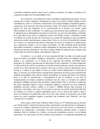 23
creatividad socialmente positiva, ajuste social y madurez emocional. Se analiza en términos de la
aceptación de algún nivel de responsabilidad cívica.
En lo referente a la socialización se debe contemplar la independencia personal y social, el
concepto de sí mismo, seguridad y participación en grupo en los diversos ámbitos (familia, escuela,
comunidad) los cuales se relacionan estrechamente con la edad cronológica, integridad cognitiva y
expectativas de las personas del entorno (Newman y Doly, 1973 citado en Gearheart, 1979). Este
aspecto ha sido muy importante en la caracterización de la persona con retardo mental
diferenciándola de otras condiciones. Es evidente que estas personas tienen problemas en cuanto a
la adquisición de su independencia personal en lo referente a las áreas de autocuidado y actividades
de la vida diaria lo que afecta su adaptación social a nivel familiar, escolar y comunitario creando
un ambiente de rechazo de parte de las personas de su medio más inmediato ya que no cumple las
expectativas sociales esperadas para su grupo etáreo. Esto a su vez afecta el desarrollo del concepto
de sí mismo y su autoestima ante diversas situaciones de fracaso en el logro de la satisfacción de
esas expectativas sociales y de sus propias necesidades. Un niño rechazado puede desarrollar
agresividad, retraimiento y conductas sociales inapropiadas lo cual genera mayor rechazo. Ante esta
situación las personas alrededor de esta niño no siempre brindan la mediación que él requiere para
un desarrollo socio-afectivo óptimo, obstaculizando el proceso.
Lo anterior, a su vez incide en el área emocional del niño. Los niños con retardo mental
tienen las mismas necesidades fisiológicas, emocionales y sociales básicas de cualquier otro niño.
Debido a sus experiencias en el manejo de las exigencias del ambiente desarrollan formas
particulares de conducta emocional que los diferencian de otras condiciones. Un aspecto importante
se refiere al locus de control. Las personas con retardo mental perciben que muchas circunstancias o
eventos de su vida están fuera de su control, es decir, que sus éxitos y fracasos dependen de causas
externa a sí mismo, lo que implica un locus de control externo disminuyendo su motivación al
logro. La persona con retardo mental a menudo tienen experiencias de fracaso, por lo anteriormente
señalado, desarrollando como estilo de solución de problemas la evitación del mismo. Esto lo puede
llevar a la falta de autodirección y autorregulación lo que se manifiesta en una serie de
comportamientos no siempre aceptados socialmente entre los cuales se encuentran la conducta
disrruptivas, labilidad atencional, baja autoestima e hiperactividad. Estos se acentúan a medida que
hay menor integridad cognitiva y mayor compromiso orgánico o asociación con otras condiciones
pudiéndose presentar además cambios en el humor o labilidad afectiva, baja tolerancia a la
frustración, estereotipias, entre otros. Por otra parte, la persona con retardo mental desarrolla falta
de confianza en sí mismo y conducta dependiente, por lo cual, se observa que tienden a imitar a
otros en la búsqueda de aprobación social, esto se hace más evidente en las personas con retardo
mental con mayor integridad cognitiva al percibirse más facilmente como "diferente", está más
consciente de su condición.
Otros autores como Payne, Polloway, Smith y Payne, en 1977 plantearon que las personas
con retardo mental a menudo presentan un pobre autoconcepto y una distorsión de su autoimagen a
causa de las continuas experiencias de fracaso lo cual, en los casos más severos, es expresado en
conductas de autoagresión y estereotipias. Presenta retraimiento, ansiedad, miedos y conductas
inmaduras, falta de confianza en sí mismo, son personas dependientes, pasivas, con un limitado
autocontrol y sus motivaciones son más extrínsecas que intrínsecas. Las demandas inapropiadas del
 