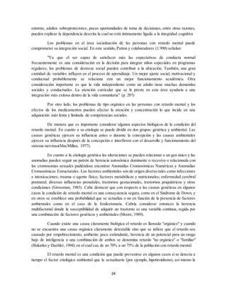 24
entorno, adultos sobreprotectores, pocas oportunidades de toma de decisiones, entre otras razones,
pueden explicar la dependencia descrita la cual no está íntimamente ligada a la integridad cognitiva
Los problemas en el área socialización de las personas con retardo mental puede
comprometer su integración social. En este sentido, Patton y colaboradores (1.990) señalan:
"Ya que el ser capaz de satisfacer más las expectativas de conducta normal
frecuentemente es una consideración en la decisión para integrar niños especiales en programas
regulares, los problemas de destreza social pueden contribuir a la ubicación. También, una gran
cantidad de variables influyen en el proceso de aprendizaje. Un mejor ajuste social, motivacional y
conductual probablemente se relaciona con un mejor funcionamiento académico. Otra
consideración importante es que la vida independiente como un adulto tiene muchas demandas
sociales y conductuales. La atención curricular que se le preste en esta área ayudaría a una
integración más exitosa dentro de la vida comunitaria" (p. 207)
Por otro lado, los problemas de tipo orgánico en las personas con retardo mental y los
efectos de los medicamentos pueden afectar la atención y concentración lo que incide en una
adquisición más lenta y limitada de competencias sociales.
De manera que es importante considerar algunos aspectos biológicos de la condición del
retardo mental. En cuanto a su etiología se puede dividir en dos grupos: genética y ambiental. Las
causas genéticas ejercen su influencia antes o durante la concepción y las causas ambientales
ejercen su influencia después de la concepción e interfieren con el desarrollo y funcionamiento del
sistema nervioso(MacMillan, 1977).
En cuanto a la etiología genética las alteraciones se pueden relacionar a un gen único y las
anomalías pueden seguir un patrón de herencia autosómica dominante o recesiva o relacionada con
los cromosomas sexuales pudiéndose encontrar Anomalías Cromosómicas Numéricas y Anomalías
Cromosómicas Estructurales. Los factores ambientales son de origen diverso tales como infecciones
e intoxicaciones; trauma o agente físico; factores metabólicos y nutricionales; enfermedad cerebral
postnatal; diversas influencias prenatales, trastornos gestacionales, trastornos psiquiátricos y otras
condiciones (Grossman, 1983). Cabe destacar que con respecto a las causas genéticas en algunos
casos la condición de retardo mental es una consecuencia segura, como en el Sindrome de Down, y
en otros se establece una probabilidad que se actualiza o no en función de la presencia de factores
ambientales como en el caso de la fenilcetonuria. Cabría considerar entonces la herencia
multifactorial donde la susceptibilidad de adquirir un trastorno es una variable continua, regida por
una combinación de factores genéticos y ambientales (Moore, 1989).
Cuando existe una causa claramente biológica el retardo es llamado "orgánico" y cuando
no se encuentra una causa orgánica claramente detestable sino que se infiere que el retardo sea
causado por empobrecimiento, ambiente poco estimulante, herencia de un potencial para un rango
bajo de inteligencia o una combinación de ambos se denomina retardo "no orgánico" o "familiar"
(Bukatko y Daehler, 1994) en el cual cae de un 70% a un 75% de la población con retardo mental.
El retardo mental es una condición que puede prevenirse en algunos casos si se detecta a
tiempo el factor etiológico ambiental que la actualizaría (por ejemplo, hipotiroidismo), así mismo la
 
