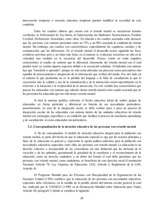 25
intervención temprana o atención educativa temprana pueden modificar la severidad de esta
condición.
Entre los cuadros clínicos que cursan con el retardo mental se encuentran lesiones
cerebrales, la Enfermedad de Tay-Sachs, la Galactosemia, los Síndromes Neurocutáneos, Parálisis
Cerebral, Deficiencias Sensoriales, entre otros. En relación a los cuadros asociados cabe destacar
que las personas con autismo presentan entre un 75% a un 90% asociada la condición de retardo
mental. Sin embargo, son cuadros con características, especialmente las cognitivas, sociales y de
comunicación, que los diferencian. En el retardo mental el desarrollo ocurre siguiendo las fases
evolutivas previstas pero a un ritmo más lento, en el autismo se evidencias trastornos no sólo en la
velocidad sino también en la secuencia del desarrollo. Parece existir un estilo cognitivo
característico al cuadro de autismo que lo diferencia claramente del retardo mental con el cual
pueden tener en común algunos aspectos debido a la asociación señalada. Al individuo con autismo
hay que "enseñarlo a aprender", porque no sólo están alterados sus procesos senso-perceptivos sino
aquellos de procesamiento e integración de la información que reciben del medio. Por otro lado, en
el autismo lo que predomina no es la pérdida del lenguaje o la falta de socialización lo que lo
caracteriza sino la calidad y uso de la comunicación y de la interacción social especialmente en lo
referente a la iniciación y la reciprocidad de la interacción. En este sentido, hay características que
poseen los educandos con autismo que además tienen retardo mental como cuadro asociado que no
las presentan los educando que tan sólo tienen retardo mental.
Si bien lo anterior justifica enfrentar el hecho educativo inicial de ambos grupos de
educandos en forma particular y diferencial en función de sus necesidades particulares,
posteriormente, en aras de la integración social, se debe realizar paso a paso un proceso de
integración escolar de los educandos con autismo dentro de las unidades educativas de retardo
mental con estrategias específicas a su condición que faciliten el proceso de enseñanza-aprendizaje
y de socialización en estos educandos tan particulares.
3.2. Conceptualización de la atención educativa de las personas con retardo mental
A fin de conceptualizar el modelo de atención educativa integral para la población con
retardo mental, se parte del hecho de que la educación especial se rige por los mismos principios y
fines de la educación en general y, representa la opción política-educativa para la población con
necesidades educativas especiales entre ellas, las personas con retardo mental. La educación es un
derecho colectivo e irrenunciable de los venezolanos sin más limitación que las derivada de la
vocación y de las aptitudes, garantizando la gratuidad de la enseñanza y el reconocimiento de la
educación como un derecho ciudadano y un deber del Estado el cual debe garantizar que las
personas con retardo mental, como ciudadanos, se beneficien de este derecho social (Constitución
Nacional, Artículo 78; Ley Orgánica de Educación- LOE, Artículo 2; Reglamento de la LOE,
Artículo 4).
El Programa Mundial para las Personas con Discapacidad de la Organización de las
Naciones Unidad (1.982) establece que la educación de las personas con necesidades educativas
especiales debe efectuarse, en la medida de lo posible, dentro del sistema escolar general, lo cual
fue ratificado por la UNESCO (1.990) en la Declaración Mundial sobre Educación para Todos,
Artículo III, parágrafo 5, donde se establece lo siguiente:
 