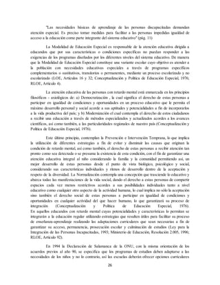 26
"Las necesidades básicas de aprendizaje de las personas discapacitadas demandan
atención especial. Es preciso tomar medidas para facilitar a las personas impedidas igualdad de
acceso a la educación como parte integrante del sistema educativo" (pág. 11)
La Modalidad de Educación Especial es responsable de la atención educativa dirigida a
educandos que por sus características o condiciones específicas no puedan responder a las
exigencias de los programas diseñados por los diferentes niveles del sistema educativo. De manera
que la Modalidad de Educación Especial constituye una variante escolar cuyo objetivo es atender a
la población con necesidades educativas especiales a través de programas específicos
complementarios o sustitutivos, transitorios o permanentes, mediante un proceso escolarizado y no
escolarizado (LOE, Artículos 16 y 32; Conceptualización y Política de Educación Especial, 1976;
RLOE, Artículo 4).
La atención educativa de las personas con retardo mental está enmarcada en los principios
filosóficos - axiológicos de: a) Democratización , la cual significa el derecho de estas personas a
participar en igualdad de condiciones y oportunidades en un proceso educativo que le permita el
máximo desarrollo personal y social acorde a sus aptitudes y potencialidades a fin de incorporarlos
a la vida productiva del país; y b) Modernización el cual contempla el derecho de estos ciudadanos
a recibir una educación a través de métodos especializados y actualizados acordes a los avances
científicos, así como también, a las particularidades regionales de nuestro país (Conceptualización y
Política de Educación Especial, 1976).
Este último principio, contemplan la Prevención e Intervención Temprana, lo que implica
la utilización de diferentes estrategias a fin de evitar y disminuir las causas que originan la
condición de retardo mental, así como también, el derecho de estas personas a recibir atención tan
pronto como sea detectada o se presuma la existencia de esta condición, con el fin de garantizar una
atención educativa integral al niño considerando la familia y la comunidad permitiendo así, un
mejor desarrollo de estas personas desde el punto de vista biológico, psicológico y social,
considerando sus características individuales y ritmos de desarrollo dentro de la aceptación y
respeto de la diversidad. La Normalización contempla una concepción que trasciende lo educativo y
abarca todas las manifestaciones de la vida social, dando el derecho a estas personas de compartir
espacios cada vez menos restrictivos acordes a sus posibilidades individuales tanto a nivel
educativo como cualquier otro aspecto de la actividad humana, lo cual implica no sólo la aceptación
sino también el derecho social de estas personas a participar en igualdad de condiciones y
oportunidades en cualquier actividad del que hacer humano, lo que garantizará su proceso de
integración (Conceptualización y Política de Educación Especial, 1976).
En aquellos educandos con retardo mental cuyas potencialidades y características lo permitan se
integrarán a la educación regular utilizando estrategias que resulten útiles para facilitar su proceso
de enseñanza-aprendizaje realizando las adaptaciones curriculares que sean necesarias a fin de
garantizar su acceso, permanencia, prosecución escolar y culminación de estudios (Ley para la
Integración de las Personas Incapacitadas, 1993; Ministerio de Educación, Resolución 2.005, 1996;
RLOE, Artículo 92).
En 1994 la Declaración de Salamanca de la ONU, con la misma orientación de los
acuerdos previos al año 90, se especifica que los programas de estudios deben adaptarse a las
necesidades de los niños y no lo contrario, así las escuelas deberán ofrecer opciones curriculares
 