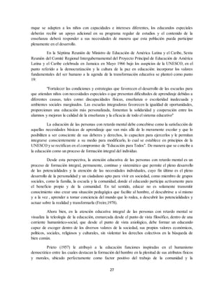 27
mque se adapten a los niños con capacidades e intereses diferentes, los educandos especiales
deberán recibir un apoyo adicional en su programa regular de estudios y el contenido de la
enseñanza deberá responder a sus necesidades de manera que esta población pueda participar
plenamente en el desarrollo.
En la Séptima Reunión de Ministro de Educación de América Latina y el Caribe, Sexta
Reunión del Comité Regional Intergubernamental del Proyecto Principal de Educación de América
Latina y el Caribe celebrada en Jamaica en Mayo 1966 bajo los auspicios de la UNESCO, en el
punto referido a la democratización y la cultura de la paz en educación: incorporar los valores
fundamentales del ser humano a la agenda de la transformación educativa se planteó como punto
19:
"Fortalecer las condiciones y estrategias que favorecen el desarrollo de las escuelas para
que atiendan niños con necesidades especiales o que presentan dificultades de aprendizaje debidas a
diferentes causas, tales como: discapacidades físicas, enseñanza o escolaridad inadecuada y
ambientes sociales marginados. Las escuelas integradoras favorecen la igualdad de oportunidades,
proporcionan una educación más personalizada, fomentan la solidaridad y cooperación entre los
alumnos y mejoran la calidad de la enseñanza y la eficacia de todo el sistema educativo"
La educación de las personas con retardo mental debe concebirse como la satisfacción de
aquellas necesidades básicas de aprendizaje que van más allá de lo meramente escolar y que lo
posibiliten a ser consciente de sus deberes y derechos, lo capaciten para ejercerlos y le permitan
integrarse conscientemente a su medio para modificarlo, lo cual se establece en principios de la
UNESCO y se rectifican en el compromiso de "Educación para Todos". De manera que se concibe a
la educación como un proceso de formación integral del individuo.
Desde esta perspectiva, la atención educativa de las personas con retardo mental es un
proceso de formación integral, permanente, continuo y sistemático que permite el pleno desarrollo
de las potencialidades y la atención de las necesidades individuales, cuyo fin último es el pleno
desarrollo de la personalidad y un ciudadano apto para vivir en sociedad, como miembro de grupos
sociales, como la familia, la escuela y la comunidad, donde el educando participa activamente para
el beneficio propio y de la comunidad. En tal sentido, educar no es solamente transmitir
conocimiento sino crear una situación pedagógica que facilite al hombre, el descubrirse a sí mismo
y a la vez , aprender a tomar conciencia del mundo que lo rodea, a descubrir las potencialidades y
actuar sobre la realidad y transformarla (Freire,1978).
Ahora bien, en la atención educativa integral de las personas con retardo mental se
visualiza la teleología de la educación, enmarcada desde el punto de vista filosófico, dentro de una
corriente humanístico-social, que desde el punto de vista axiológico, debe formar un educando
capaz de escoger dentro de los diversos valores de la sociedad, sus propios valores económicos,
políticos, sociales, religiosos y culturales, sin violentar los derechos colectivos en la búsqueda de
bien común.
Prieto (1957) le atribuyó a la educación funciones inspiradas en el humanismo
democrático entre las cuales destacan la formación del hombre en la plenitud de sus atributos físicos
y morales, ubicado perfectamente como factor positivo del trabajo de la comunidad y la
 