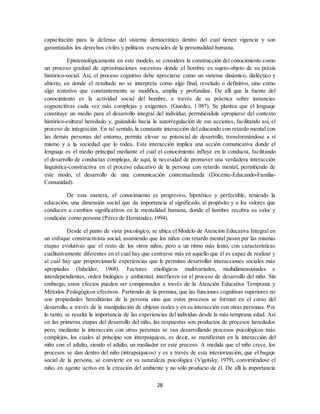 28
capacitación para la defensa del sistema democrático dentro del cual tienen vigencia y son
garantizados los derechos civiles y políticos esenciales de la personalidad humana.
Epistemológicamente en este modelo, se considera la construcción del conocimiento como
un proceso gradual de aproximaciones sucesivas donde el hombre es sujeto-objeto de su práxis
histórico-social. Así, el proceso cognitivo debe apreciarse como un sistema dinámico, dialéctico y
abierto, en donde el resultado no se interpreta como algo final, revelado o definitivo, sino como
algo tentativo que constantemente se modifica, amplía y profundiza. De allí que la fuente del
conocimiento es la actividad social del hombre, a través de su práctica sobre instancias
cognoscitivas cada vez más complejas y exigentes. (Guedez, 1.987). Se plantea que el lenguaje
constituye un medio para el desarrollo integral del individuo, permitiéndole apropiarse del contexto
histórico-cultural heredado y, guiándolo hacia la autorregulación de sus acciones, facilitando así, el
proceso de integración. En tal sentido, la constante interacción del educando con retardo mental con
las demás personas del entorno, permite elevar su potencial de desarrollo, transformándose a sí
mismo y a la sociedad que lo rodea. Esta interacción implica una acción comunicativa donde el
lenguaje es el medio principal mediante el cual el conocimiento influye en la conducta, facilitando
el desarrollo de conductas complejas, de aquí, la necesidad de promover una verdadera interacción
linguística-constructiva en el proceso educativo de la persona con retardo mental, permitiendo de
este modo, el desarrollo de una comunicación contextualizada (Docente-Educando-Familia-
Comunidad).
De esta manera, el conocimiento es progresivo, hipotético y perfectible, teniendo la
educación, una dimensión social que da importancia al significado, al propósito y a los valores que
conducen a cambios significativos en la mentalidad humana, donde el hombre recobra su valor y
condición como persona (Pérez de Hernández, 1994).
Desde el punto de vista psicológico, se ubica el Modelo de Atención Educativa Integral en
un enfoque constructivista social, asumiendo que los niños con retardo mental pasan por las mismas
etapas evolutivas que el resto de los otros niños, pero a un ritmo más lento, con características
cualitativamente diferentes en el cual hay que centrarse más en aquello que él es capaz de realizar y
al cual hay que proporcionarle experiencias que le permitan desarrollar interacciones sociales más
apropiadas (Inhelder, 1968). Factores etiológicos multivariados, multidimensionales e
interdependientes, orden biológico y ambiental, interfieren en el proceso de desarrollo del niño. Sin
embargo, estos efectos pueden ser compensados a través de la Atención Educativa Temprana y
Métodos Pedagógicos efectivos. Partiendo de la premisa, que las funciones cognitivas superiores no
son propiedades hereditarias de la persona sino que estos procesos se forman en el curso del
desarrollo, a través de la manipulación de objetos reales y en su interacción con otras personas. Por
lo tanto, se resalta la importancia de las experiencias del individuo desde la más temprana edad. Así
en las primeras etapas del desarrollo del niño, las respuestas son productos de procesos heredados
pero, mediante la interacción con otras personas se van desarrollando procesos psicológicos más
complejos, los cuales al principio son interpsíquicos, es decir, se manifiestan en la interacción del
niño con el adulto, siendo el adulto, un mediador en este proceso. A medida que el niño crece, los
procesos se dan dentro del niño (intrapsíquicos) y es a través de esta interiorización, que el bagaje
social de la persona, se convierte en su naturaleza psicológica (Vigotsky, 1979), convirtiéndose el
niño, en agente activo en la creación del ambiente y no sólo producto de él. De allí la importancia
 