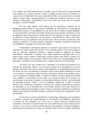 29
de la familia como célula fundamental de la sociedad ya que la misma tiene un papel primordial
como mediador en la conducta presente y futura de cualquier persona. El afecto, el estímulo y la
cooperación de la familia dan la base para el desarrollo del niño y en especial del niño con retardo
mental, en quien influye determinantemente en la maduración intelectual, emocional y en las
relaciones interpersonales considerándose, esta el ente social mas efectivo para la formación
psicológica y social del individuo.
Por otra parte Vigotsky (1979) plantea que las descripciones cualitativas de las
habilidades permiten reflejar las características individuales de cada educando y el desarrollo de
planificaciones basadas en la posibilidades de cada uno de ellos, al considerar aquellas habilidades
en vías de desarrollo o potencial de desarrollo, mientras que las descripciones cuantitativas carecen
de utilidad para guiar el desarrollo de la atención educativa. De manera que se puede considerar que
la condición de retardo mental hace que la persona se desarrolle de otro modo lo cual lo hace
diferente del resto de la población, así es necesario hacer valer su derecho a ser diferente, como
también la aceptación y el respeto verdadero, aceptando su condición y tomando en consideración
sus posibilidades en cualquier área del que hacer humano.
Considerando lo anteriormente planteado y la normativa legal vigente en Venezuela, los
educandos con retardo mental tienen derecho a una evaluación integral a través de los siguientes
tipos de evaluación: Diagnóstica, formativa y sumativa mediante la utilización de métodos
especializados considerando el individuo como unidad biopsicosocial indivisible dentro de su
propio contexto social y donde la familia juega un papel de primer orden (RLOE, Artículos 92 y
105). Se deben enfatizar las descripciones cualitativos que valoren más sus potencialidades que sus
limitaciones, resaltándose lo que actualmente hace o aquellos aspectos en vías de desarrollo.
Así mismo, este autor considera que el aprendizaje es la función más importante en la
evolución del pensamiento infantil y en la formación integral de la personalidad, en el cual el
lenguaje como hecho social juega un papel de gran importancia. Este aprendizaje puede darse en
dos niveles, uno real y otro potencial, en el primero el niño resuelve distintos problemas de acuerdo
a su capacidad y en el potencial, requiere de pautas o guías para la solución de los problemas que no
está en capacidad de responder, debido a su grado de madurez. De allí la importancia del adulto
como mediador y el intercambio con otros niños en la atención educativa de las personas con
retardo mental, ya que hasta el momento se ha descuidado u obviado en muchos casos el desarrollo
del aprendizaje potencial, cuando a través de diagnóstico clasificatorio, se limita la atención
educativa a los resultados de evaluaciones en función de las conductas demostradas sin considerar
los aprendizajes en vía de desarrollo tanto a nivel familiar, educativo como social. Dentro de un
proceso de mediación del aprendizaje se deben estructurar experiencias significativas en diferentes
ambientes que permitan al educando actualizar su potencial en forma activa considerando su ritmo
de aprendizaje.
A la persona con retardo mental debemos en primer lugar considerarla como un ciudadano
con deberes y derechos que constitucionalmente le corresponden, con posibilidades y limitaciones,
y miembros de una comunidad, con la cual está en continua interacción (familia-escuela-
comunidad). El educando con retardo mental, visto como unidad bio-psico-social en interacción con
sus pares, es un ser activo a quien la atención educativa debe garantizar su formación ciudadana y
capacitarlo para transformarse así mismo y a la sociedad, siendo el docente un modelo social dentro
 