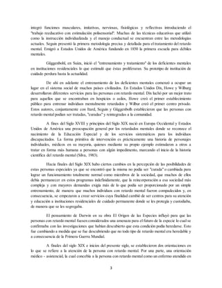 3
integró funciones musculares, imitativas, nerviosas, fisiológicas y reflectivas introduciendo el
"trabajo reeducativo con estimulación polisensorial". Muchas de las técnicas educativas que utilizó
como la instrucción individualizada y el manejo conductual se encuentran entre las metodologías
actuales. Seguin presentó la primera metodología precisa y detallada para el tratamiento del retardo
mental. Emigró a Estados Unidos de América fundando en 1850 la primera escuela para débiles
mentales.
Güggenbohl, en Suiza, inició el "entrenamiento y tratamiento" de los deficientes mentales
en instituciones residenciales lo que estimuló que éstas proliferaran. Su prototipo de institución de
cuidado perdura hasta la actualidad.
De ahí en adelante el entrenamiento de los deficientes mentales comenzó a ocupar un
lugar en el sistema social de muchos países civilizados. En Estados Unidos Dix, Howe y Wilburg
desarrollaron diferentes servicios para las personas con retardo mental. Dix luchó por un mejor trato
para aquellos que se encontraban en hospicios o asilos, Howe creó el primer establecimiento
público para entrenar individuos mentalmente retardados y Wilbur creó el primer centro privado.
Estos autores, conjuntamente con Itard, Seguin y Güggenbolh establecieron que las personas con
retardo mental podían ser tratadas, "curadas" y reintegradas a la comunidad.
A fines del Siglo XVIII y principios del Siglo XIX nació en Europa Occidental y Estados
Unidos de América una preocupación general por los retardados mentales donde se reconoce el
nacimiento de la Educación Especial y de los servicios sistemáticos para los individuos
discapacitados. La forma primitiva de intervención es prácticamente una historia de personajes
individuales, médicos en su mayoría, quienes mediante su propio ejemplo estimularon a otros a
tratar en forma más humana a personas con algún impedimento, marcando el inicio de la historia
científica del retardo mental (Silva, 1983).
Hacia finales del Siglo XIX hubo ciertos cambios en la percepción de las posibilidades de
estas personas especiales ya que se encontró que la misma no podía ser "curada" o cambiada para
lograr un funcionamiento totalmente normal como miembros de la sociedad, que muchos de ellos
debía permanecer en estos programas indefinidamente, que la reincorporación a esa sociedad más
compleja y con mayores demandas exigía más de lo que podía ser proporcionado por un simple
entrenamiento, de manera que muchos individuos con retardo mental fueron compadecidos y, en
consecuencia, se empezaron a crear servicios cuya finalidad cambió de ser centros para su atención
y educación a instituciones residenciales de cuidado permanente donde se les protegía y custodiaba,
de manera que se les segregaba.
El pensamiento de Darwin en su obra El Origen de las Especies influyó para que las
personas con retardo mental fuesen considerados una amenaza para el futuro de la especie lo cual se
confirmaba con las investigaciones que habían descubierto que esta condición podía heredarse. Esto
fue cambiando a medida que se fue descubriendo que no todo tipo de retardo mental era heredable y
a consecuencia de la Primera Guerra Mundial.
A finales del siglo XIX e inicios del presente siglo, se establecieron dos orientaciones en
lo que se refiere a la atención de la persona con retardo mental. Por una parte, una orientación
médico - asistencial, la cual concebía a la persona con retardo mental como un enfermo atendido en
 