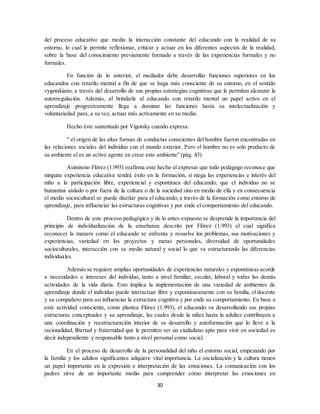 30
del proceso educativo que media la interacción constante del educando con la realidad de su
entorno, lo cual le permite reflexionar, criticar y actuar en los diferentes aspectos de la realidad,
sobre la base del conocimiento previamente formado a través de las experiencias formales y no
formales.
En función de lo anterior, el mediador debe desarrollar funciones superiores en los
educandos con retardo mental a fin de que se haga más consciente de su entorno, en el sentido
vygotskiano, a través del desarrollo de sus propias estrategias cognitivas que le permitan alcanzar la
autorregulación. Además, al brindarle al educando con retardo mental un papel activo en el
aprendizaje progresivamente llega a dominar las funciones hasta su intelectualización y
voluntariedad para, a su vez, actuar más activamente en su medio.
Hecho éste sustentado por Vigotsky cuando expresa:
" el origen de las altas formas de conductas conscientes del hombre fueron encontradas en
las relaciones sociales del individuo con el mundo exterior. Pero el hombre no es solo producto de
su ambiente el es un activo agente en crear este ambiente" (pág. 43).
Asimismo Flórez (1.993) reafirma este hecho al expresar que todo pedagogo reconoce que
ninguna experiencia educativa tendrá éxito en la formación, sí niega las experiencias e interés del
niño a la participación libre, experiencial y espontánea del educando; que el individuo no se
humaniza aislado o por fuera de la cultura o de la sociedad sino en medio de ella y en consecuencia
el medio sociocultural se puede diseñar para el educando, a través de la formación como entorno de
aprendizaje, para influenciar las estructuras cognitivas y por ende el comportamiento del educando.
Dentro de este proceso pedagógico y de lo antes expuesto se desprende la importancia del
principio de individualización de la enseñanza descrito por Flórez (1.993) el cual significa
reconocer la manera como el educando se enfrenta y resuelve los problemas, sus motivaciones y
experiencias, variedad en los proyectos y metas personales, diversidad de oportunidades
socioculturales, interacción con su medio natural y social lo que va estructurando las diferencias
individuales.
Además se requiere amplias oportunidades de experiencias naturales y espontáneas acorde
a necesidades e intereses del individuo, tanto a nivel familiar, escolar, laboral y todas las demás
actividades de la vida diaria. Esto implica la implementación de una variedad de ambientes de
aprendizaje donde el individuo puede interactuar libre y espontáneamente con su familia, el docente
y su compañero para así influenciar la estructura cognitiva y por ende su comportamiento. En base a
esta actividad consciente, como plantea Flórez (1.993), el educando va desarrollando sus propias
estructuras conceptuales y su aprendizaje, las cuales desde la niñez hasta la adultez contribuyen a
una coordinación y reestructuración interior de su desarrollo y autoformación que lo lleve a la
racionalidad, libertad y fraternidad que le permiten ser un ciudadano apto para vivir en sociedad es
decir independiente y responsable tanto a nivel personal como social.
En el proceso de desarrollo de la personalidad del niño el entorno social, empezando por
la familia y los adultos significantes adquiere vital importancia. La socialización y la cultura tienen
un papel importante en la expresión e interpretación de las emociones. La comunicación con los
padres sirve de un importante medio para comprender cómo interpretar las emociones en
 