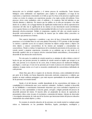 31
interacción con la actividad cognitiva y el mismo proceso de socialización. Tanto factores
biológicos como ambientales son importantes para explicar la complejidad y el rango de las
expresiones y experiencias emocionales en el niño ya que él se basa en los procesos cognitivos para
evaluar un evento, lo compara con experiencias pasadas y las reglas sociales del ambiente. Estos
procesos sirven como mediadores entre el ambiente y la respuesta final del individuo en una
relación dinámica y dialéctica. De manera que los adultos, en su afán por incorporar a los niños
dentro de su cultura y de su bagaje histórico de significados median tanto no sólo la expresión de las
emociones del niño sino la significación de las mismas en una interrelación social convirtiéndose
así en agentes básicos en el desarrollo de la personalidad del niño en el cual se encuentra inmersa su
dimensión afectiva-emocional. Debido al compromiso cognitivo del niño con retardo mental su
desarrollo socio-emocional se ve interferido, de manera que los adultos deben convertirse en
mediadores que promuevan el mismo.
Otro aspecto importante a considerar y que sirve de base al desarrollo de aprendizaje
posteriores es la actividad física la cual como plantea Drawatsky (1.971) permite al niño investigar
su entorno y aprender acerca de su espacio, relacionar los objetos consigo mismo y objetos con
otros objetos y conocer características de los mismos por manipular y conceptualizar sus
características. Donde se deduce la importancia de la estimulación psicomotora de las personas con
retardo mental y propiciar experiencias vivenciales en su ambiente, que no solo incide en el
desarrollo cognitivo sino en su aspecto afectivo emocional dando autoconfianza y favoreciendo el
desarrollo de una interacción social efectiva.
Por otra parte, la condición de retardo mental no es sinónimo de niño o infante es decir el
hecho de que una persona presente la condición de retardo mental no implica que siempre es un
niño, esta persona en la mayoría de los casos, tiene el mismo proceso de maduración biológica,
psicológica y social que el resto de las personal, por lo tanto el proceso de atención integral debe
adaptarse al grupo etarios en el cual se encuentra considerando las características individuales de
cada persona.
Ahora bien, para ello se requiere de un docente afectuoso, como continuidad del afecto
por parte de la familia, con buena disposición, interesado, motivado, comprensivo y solidario, que
propicie un mejor ambiente pedagógico y por ende mayores oportunidades de un desarrollo optimo
de las personas con retardo mental.
Siendo el rol del docente, variable dependiendo de las características del alumno y la
complejidad de la información unas veces motivará, estimulará , facilitará y mediará el desarrollo
de sus habilidades o conocimientos fomentando situaciones que creen curiosidad o inquietud en el
educando en otras oportunidades el docente guiará, corregirá y dirigirá partiendo del proceso de
desarrollo potencial del mismo. El maestro debe ser propiciador de deseos de superación, de
pensamiento crítico, como vía para el crecimiento y autonomía del alumno. Además de observador
e investigador permanente de cada uno de los factores que interactuan dentro del proceso educativo
manteniendo una actitud objetiva y crítica.
En resumen, la atención educativa de las personas con retardo mental en cualquier grupo
etáreo se fundamenta en los postulados filosóficos, legales, psicológicos, sociológicos y
 