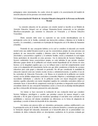 32
pedagógicos antes mencionados, los cuales sirven de soporte a la caracterización del modelo de
atención educativa de las personas con retardo mental.
3.3. Caracterización del Modelo de Atención Educativa Integral de la Persona con Retardo
Mental
La atención educativa de las personas con retardo mental se inscribe en un Modelo de
Atención Educativa Integral con un enfoque Humanísta-Social, enmarcado en los principios
filosoficos-conceptuales que sustentan la educación en Venezuela y al Sistema Educativo
Venezolano.
Dicha atención debe tener su expresión en una acción interdisciplinaria con la
participación activa de la familia, existiendo una interacción continua y dinámica de la familia la
escuela y la comunidad, y sustentado en el principio de Integración con el fin último de humanizar
al hombre.
Partiendo de una concepción holística en la cual se considera al educando con retardo
mental como una unidad bio-psico-social ya que las características propias de estas personas son
producto de una interacción compleja y dinámica entre la integridad del sistema nervioso, la
afectividad y características cognitivas y el ambiente familiar, social y comunitario, lo cual origina
forma particulares de desarrollo en estas personas. Así, la interacción de factores biológicos y
factores ambientales tienen características propias en cada individuo lo que permite visualizar
diferentes grupos dentro de la población con retardo mental dependiendo de los efectos de estos
factores en la integridad cognitiva que a su vez influyen tanto a nivel del comportamiento social
como en la adquisición del conocimiento, hecho este que debe considerarse al diseñar las acciones
educativas para cada grupo y educando en particular. De allí que considerada la modalidad de
educación especial como una variante escolar, técnica y administrativamente, se justifica el uso de
los curriculum de Educación Preescolar y de Básica en al atención de la población con retardo
mental, con las debidas adaptaciones curriculares (contenido, Objetivos y metodología) acorde a las
necesidades individuales y colectiva de la población escolar con mayor integración cognitiva,
mientras aquellos educandos con menor integridad cognitiva los contenidos curriculares deben ser
orientados hacia el desarrollo de competencia social que le permitan su integración social al medio
circundante dentro de una concepción humanística social y a través de un abordaje interdisciplinario
que lleve al desarrollo del máximo potencial de cada educando.
Así mismo se hace necesario la realización de una evaluación inicial que considere
factores biológicos, psicológicos y sociales que permitan conocer de manera integral a cada
educando a fin de guiar el proceso de enseñanza aprendizaje el cual debe estar centrado en las
posibilidades e intereses del alumno atendiendo sus diferencias en la forma de adquisición de
aprendizaje y acorde al ritmos de desarrollo de los educandos.
Así mismo este proceso debe ser sistemático, permanente, continuo, multifactorial y con
la participación activa de la familia. Permitiendo una evaluación formativa y sumativa que garantice
la formación integral del educando, alcanzando así el desarrollo pleno de su potencialidad. Los
resultados de dicha evaluación deben ser descripciones cualitativas de la persona evaluada que
 