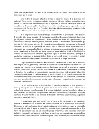 33
valore más sus posibilidades, es decir lo que actualmente hace o esta en vías de lograrse, que las
limitaciones que él posee.
Este modelo de atención educativa propicia el desarrollo integral de la persona a nivel
intelectual, físico, afectivo y social, en cualquier etapa de su vida y en cualquier área del que hacer
humano. Al ser el retardo mental una condición de la persona, se mantiene a lo largo de su vida, por
lo cual tiene el derecho a recibir educación en los servicios y con los programas apropiados en cada
grupo etareo ( de 0 - 6, de 6 - 15, o 15 o más ). Siendo los objetivos estrategias y actividades de los
programas diferentes en la niñez, la adolescencia y la adultez.
A fin de propiciar este desarrollo integral se debe brindar la oportunidad a estas personas
de aprender a través de la acción y la experiencia, y considerar las características individuales para
que el pueda construir su conocimiento. Dichas experiencias deben ser significativas y con
características tales que permitan generar motivación interna. El maestro debe ser un mediador que
partiendo de la fortaleza e intereses del educando con retardo mental y respetando la diversidad,
estructurar la situación de aprendizaje de manera que el educando pueda hacer consciente la
información que proviene del ambiente y la integre a sus estructuras cognitivas a fin de construir su
propio conocimiento y desarrollar en forma optima su potencialidades, siendo el fin ultimo el de
formar a un individuo activo, autónomo, espontaneó, capaz de resolver problemas y participar en
igualdad de condiciones en cualquier ámbito donde le corresponda actuar, ya sea a nivel familiar,
escolar o comunitario como promotor de cambio y constructor de su propio aprendizaje.
La persona con retardo mental poseen un estilo cognitivo caracterizado por su inmadurez
para integrar, analizar, procesar y almacenar la información lo que le impide darle significado a sus
experiencias y transferirlas a situaciones nuevas, hecho este que se refleja tanto en su conducta
social en los diferentes ámbitos como en la adquisición de conocimientos en situaciones formales y
no formales. En lo relativo a la comunicación presenta alteraciones en la expresión utilización y
comprensión del lenguaje lo cual interfiere en su interacción con las personas de su ambiente. De
allí que se hace necesario que la atención educativa de estas personas sea diferenciada, con métodos
y recursos especializados, respetando las diferencias individuales y proporcionando estrategias que
le enseñen como aprender.
Por tal motivo, no solo se debe facilitar el aprendizaje sino que se debe promover el
mismo y no esperar que la persona lo genere por si mismo, es decir se debe enfatizar en la
mediación de procesos y en el desarrollo de la motivación intrinsica hacia el aprendizaje, además se
debe considerar las estrategias de aprendizajes específicos que el educando posee para acceder y
apropiarse del conocimiento, lo que permitirá flexibilizar las estrategias de enseñanza y adaptarlas a
sus características individuales.
El conocimiento por parte del docente a cerca de las características de aprendizaje,
intereses y posibilidades de acuerdo a los estadios evolutivos de la persona con retardo mental
determinara el inicio del proceso de aprendizaje, seleccionar y jerarquizar en orden de complejidad
los conocimientos a fin de lograr la activación y actualización de su potencial de desarrollo. Se debe
partir del conocimiento que ya el educando posee promoviendo una verdadera interacción
lingüística constructiva del proceso pedagógico, a través de una comunicación contextualizada
docente-alumno-familia-comunidad, viendo el lenguaje como un medio para el desarrollo integral
 