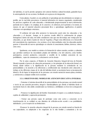 34
del individuo, el cual le permite apropiarse del contexto histórico cultural heredado, guiándolo hacia
la autorregulación de sus acciones, facilitando así su proceso de integración.
Como plantea Ausubel, en esta población el aprendizaje por descubrimiento no siempre es
posible, por lo cual debe presentarse el material informativo de manera organizada, considerando
los procesos cognitivos de cada educando, e introduciendo progresivamente la nueva información,
partiendo de lo simple a lo complejo, de lo concreto a lo abstracto, de lo próximo a lo remoto, de
manera de que el material educativo presentado lleve a aprendizajes significativos al poderlo
relacionar con aprendizajes anteriores.
El ambiente del aula debe promover la interacción social entre los educandos y los
educandos y el docente. Aunque en la practica resulta difícil la conformación de grupos
homogéneos dentro del aula, esto debe considerarse mas que una desventaja, una ventaja para los
educandos, ya que desde el punto de vista de Vygotsky y Piaget estas diferencias en el desarrollo
del conocimiento las experiencias y las acciones, al ser intercambiadas entre los educandos pueden
generar el desarrollo de nuevos aprendizajes en relación al conocimiento, hábitos, destreza, valores
entre otros.
Igualmente, este modelo se orienta a la formación de valores morales, sociales y culturales
que permitan satisfacer las necesidades propias del individuo y las del colectivo, como hombre
participativo, creativo productivo, conocedor y sensible de la realidad, consciente de sus
posibilidades, capaz de comunicarse y relacionarse con los demás
Por lo antes expuesto, el Modelo de Atención Educativa Integral del área de Retardo
Mental responde al proceso de educación permanente y a los principios de la educación formal y no
formal, dando énfasis a la dignificación de la persona mediante la estimulación de sus
potencialidades y la atención a las diferencias y estableciendo una vinculación entre educación y
trabajo, en las diferentes etapas de la vida del individuo desde su nacimiento hasta su incorporación
laboral a fin de lograr la integración de las personas con retardo mental de manera plena, armónica
y satisfactoria a cualquier ámbito de la sociedad.
3.3.1. OBJETIVOS DEL MODELO DE ATENCION EDUCATIVA INTEGRAL
- Fomentar el máximo desarrollo de las potencialidades de las personas con retardo mental
a través de una atención preventiva, integral e interdisciplinaria que aborde al individuo desde su
nacimiento hasta la vida adulta considerando sus fortalezas y debilidades en favor de su integración
social.
- Promover la dignificación del hombre fomentando el respeto a su condición humana, el
espíritu de solidaridad y superación permanente.
- Formar una persona capaz de participar como ente activo y consciente en la
transformación de su realidad en una dinámica de reflexión-acción acorde a sus posibilidades
individuales y en el respeto de sus limitaciones.
-Promover la atención educativa integral de la persona con retardo mental en función de
sus capacidades, su adaptación a las exigencias de la vida familiar y comunitaria y de sus
 