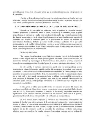 35
posibilidades de formación y colocación laboral que le permitan integrarse como ente productivo a
la comunidad.
- Facilitar el desarrollo integral de la persona con retardo mental en relación a los procesos
educación y trabajo, revalorizando el trabajo como elemento que permite a la persona, la proyección
de sí mismo y su incorporación como ente productivo a la sociedad.
3.3.2. LINEAMIENTOS DE CURRICULO EN EL AREA DE RETARDO MENTAL
Partiendo de la concepción de educación como un proceso de formación integral,
continuo, permanente y sistemático donde la familia, la escuela y la comunidad juegan un papel
preponderante, el currículo se concibe como un elemento integrador que permite la concresión de
los fines de la educación. Al ser la educación un fenómeno social la acción educativa y, por ende, el
curríciulo esta dirigido al desarrollo pleno de la personalidad del hombre en términos de
conocimientos, habilidades, destrezas y valores morales, sociales y culturales por lo que debe
contextualizarse en la realidad política, histórica y social en la cual está inmerso de manera que se
forme a una persona consciente de sus deberes y derechos, capaz de ejercerlos y que se integre al
medio como un agente activo de transformación.
Gil Malca (1.984) señala:
" La elaboración del currículo - concebido como doctrina y praxis de la formación del
hombre - debe integrar desde un mismo proceso general una visión y una acción educativa, un
tratamiento ideológico y metodológico, la determinación de fines, objetivos y metas, así como el
desarrollo de estrategias de realización en los hechos de un marco teleológico determinado " (p.98)
En este sentido, el currículo como proceso guarda una alta correspondencia con la
concepción de educación humanista social la cual ha sido ampliamente desarrollada en el presente
documento. El cuurículo en el Area de Retardo Mental de la Modalidad de Educación Especial debe
considerar las características individuales de la persona con retardo mental en cada una de las etapas
de su ciclo vital, es decir desde su nacimiento hasta su adultez, como unidad bio-psico-social, y
debe garantizar la formación de un ciudadano apto para vivir en sociedad, como miembro de
diferentes grupos sociales, donde participe activamente en el contexto que mejor responda a sus
características particulares.
El niño, jóven o adulto con retardo mental se considera el centro del proceso de
enseñanza-aprendizaje, de alli que deben tomarse en cuenta sus características individuales durante
este proceso. Ya desde edades tempranas el respeto a la diversidad y proporcionar experiencias
significativas en los diversos contextos, basándose en los intereses y fortalezas de la persona,
garantizará el desarrollo de sus potencialidades y la satifacción de sus necesidades.
De esta manera tienen expresión y relevancia tres dimensiones fundamentales del
currículo: la familia como núcleo primario de la sociedad, en la adquisición y establecimiento de
normas y valores; la escuela como un espacio de conocimiento y de socialización que facilita el
desarrollo y fortalecimiento de estos valores y códigos de vida y la comunidad como un ámbito
inclusivo de las dos anteriores donde se consolidan los aprendizajes mediante interacciones
efectivas entre sus miembros. Se concibe entonces el aprendizaje como un proceso mediano de
 