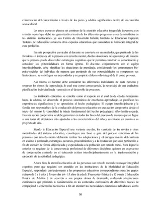 36
construcción del conocimiento a través de los pares y adultos significantes dentro de un contexto
sociocultural.
Lo antes expuesto plantea un continuo de la atención educativa integral de la persona con
retardo mental que debe ser garantizado a través de los diferentes programas a ser desarrollados en
las distintas instituciones, ya sea Centro de Desarrollo Infantil, Instituto de Educación Especial,
Talleres de Educación Laboral u otros espacios educativos que consoliden la formación integral de
esta población.
En esta perspectiva curricular el docente se convierte en un mediador, que partiendo de las
fortalezas e intereses de la persona con retardo mental, diseña situaciones de aprendizaje de manera
que la persona pueda desarrollar estrategias cognitivas que le permitan construir su conocimiento y
actualizar sus potencialidades en forma óptima. El docente, conjuntamente con el equipo
interdisciplinario, debe planificar las situaciones de prendizaje, considerando los componentes bio-
psico-sociales del individuo, de manera que partiendo de sus potencialidades se compensen sus
limitaciones, se satisfagan sus necesidades y se propicie el desarrollo integral de él como persona.
Así mismo, el docente debe considerar las diferencias individuales de cada persona y
respetar los ritmos de aprendizaje, lo cual trae como consecuencia, la necesidad de una cuidadosa
planificación individualizada centrada en el desarrollo de procesos.
La institución educativa se concibe como el espacio en el cual desde edades tempranas
hasta la adultez, se desarrolla el proceso sistemático de enseñanza-aprendizaje, se planifican las
experiencias significativas y se operativiza el hecho pedagógico. El equipo interdisciplinario y la
familia son responsables de la conducción del proceso educativo en una acción cooperativa desde el
inicio del mismo lo consolidad la tríada fundamental del hecho pedagógico: niño-familia-escuela.
En esta acción cooperativa se debe garantizar en todas las fases del proceso de manera que se llegue
a una toma de decisiones más ajustadas a las características del niño y su entorno en cuanto a su
proyecto de vida.
Siendo la Educación Especial una variante escolar, los currícula de los niveles y otras
modalidades del sistema educativo, constituyen una base o guía del proceso educativo de las
personas con retardo mental debiendo realizar las adaptaciones y el enriquecimiento del currículo
en cuanto a contenido, estrategias, recursos, procedimientos y a la evaluación que sean pertinentes a
fin de atender de forma diferenciada y especializada a la población con retardo metal. Para lograr lo
anterior se requiere de la concurrencia profesional de diferentes disciplinas quienes en un proceso
de cooperación centrado en el educando actúan interdisciplinariamente en la implementación y
ejecución de la actividad pedagógica.
Ahora bien, la atención educativa de las personas con retardo mental con mayor integridad
cognitiva pero que requiera ser atendido en las instituciones de la Modalidad de Educación
Especial, responderá curricularmente a las propuestas educativas correspondientes para los grupos
etáreos de 0 a 6 años ( Preescolar ) 6 - 15 años de edad ( Preescolar-Básica ) y 15 o más ( Educación
Básica de Adultos ) de acuerdo a sus propios ritmos de desarrollo, realizando adaptaciones
curriculares que permitan la consideración en los contenidos curriculares de diferentes niveles de
complejidad o concresión necesarias a fin de atender las necesidades educativas individuales, como
 