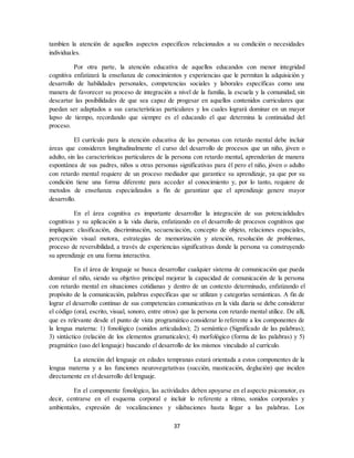 37
tambíen la atención de aquellos aspectos especificos relacionados a su condición o necesidades
individuales.
Por otra parte, la atención educativa de aquellos educandos con menor integridad
cognitiva enfatizará la enseñanza de conocimientos y experiencias que le permitan la adquisición y
desarrollo de habilidades personales, competencias sociales y laborales específicas como una
manera de favorecer su proceso de integración a nivel de la familia, la escuela y la comunidad, sin
descartar las posibilidades de que sea capaz de progesar en aquellos contenidos curriculares que
puedan ser adaptados a sus características particulares y los cuales logrará dominar en un mayor
lapso de tiempo, recordando que siempre es el educando el que determina la continuidad del
proceso.
El currículo para la atención educativa de las personas con retardo mental debe incluir
áreas que consideren longitudinalmente el curso del desarrollo de procesos que un niño, jóven o
adulto, sin las características particulares de la persona con retardo mental, aprenderían de manera
espontánea de sus padres, niños u otras personas significativas para él pero el niño, jóven o adulto
con retardo mental requiere de un proceso mediador que garantice su aprendizaje, ya que por su
condición tiene una forma diferente para acceder al conocimiento y, por lo tanto, requiere de
metodos de enseñanza especializados a fin de garantizar que el aprendizaje genere mayor
desarrollo.
En el área cognitiva es importante desarrollar la integración de sus potencialidades
cognitivas y su aplicación a la vida diaria, enfatizando en el desarrollo de procesos cognitivos que
impliquen: clasificación, discriminación, secuenciación, concepto de objeto, relaciones espaciales,
percepción visual motora, estrategias de memorización y atención, resolución de problemas,
proceso de reversibilidad, a través de experiencias significativas donde la persona va construyendo
su aprendizaje en una forma interactiva.
En el área de lenguaje se busca desarrollar cualquier sistema de comunicación que pueda
dominar el niño, siendo su objetivo principal mejorar la capacidad de comunicación de la persona
con retardo mental en situaciones cotidianas y dentro de un contexto determinado, enfatizando el
propósito de la comunicación, palabras específicas que se utilizan y categorías semánticas. A fin de
lograr el desarrollo continuo de sus competencias comunicativas en la vida diaria se debe considerar
el código (oral, escrito, visual, sonoro, entre otros) que la persona con retardo mental utilice. De allí,
que es relevante desde el punto de vista programático considerar lo referente a los componentes de
la lengua materna: 1) fonológico (sonidos articulados); 2) semántico (Significado de las palabras);
3) sintáctico (relación de los elementos gramaticales); 4) morfológico (forma de las palabras) y 5)
pragmático (uso del lenguaje) buscando el desarrollo de los mismos vinculado al currículo.
La atención del lenguaje en edades tempranas estará orientada a estos componentes de la
lengua materna y a las funciones neurovegetativas (succión, masticación, deglución) que inciden
directamente en el desarrollo del lenguaje.
En el componente fonológico, las actividades deben apoyarse en el aspecto psicomotor, es
decir, centrarse en el esquema corporal e incluir lo referente a ritmo, sonidos corporales y
ambientales, expresión de vocalizaciones y silabaciones hasta llegar a las palabras. Los
 