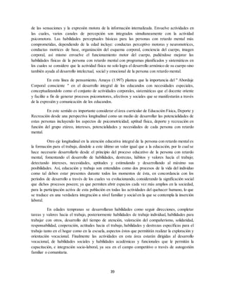 39
de las sensaciones y la expresión motora de la información internalizada. Envuelve actividades en
las cuales, varios canales de percepción son integrados simultaneamente con la actividad
psicomotora. Las habilidades perceptuales básicas para las personas con retardo mental más
comprometidas, dependiendo de la edad incluye: conductas perceptivo motoras y neuromotrices,
conductas motrices de base, organización del esquema corporal, conciencia del cuerpo, imagen
corporal, así mismo envuelve el funcionamiento motor del cuerpo, pudiéndose mejorar las
habilidades físicas de la persona con retardo mental con programas planificados y sistemáticos en
los cuales se considere que la actividad física no solo logra el desarrollo armónico de su cuerpo sino
también ayuda al desarrollo intelectual, social y emocional de la persona con retardo mental.
En esta línea de pensamiento, Amaya (1.997) plantea que la importancia del " Abordaje
Corporal consciente " en el desarrollo integral de los educandos con necesidades especiales,
conceptualizandolo como el conjunto de actividades corporales, sistemáticas que el docente oriente
y facilite a fin de generar procesos psicomotores, afectivos y sociales que se manifestarán a través
de la expresión y comunicación de los educandos.
En este sentido es importante considerar el área curricular de Educación Física, Deporte y
Recreación desde una perspectiva longitudinal como un medio de desarrollar las potencialidades de
estas personas incluyendo los aspectos de psicomotricidad; aptitud física, deporte y recreación en
función del grupo etáreo, intereses, potencialidades y necesidades de cada persona con retardo
mental.
Otro eje longitudinal en la atención educativa integral de la persona con retardo mental es
la formación para el trabajo, dándole a este último un valor igual que a la educación, por lo cual se
hace necesario desarrollarlo desde el principio del proceso educativo de la persona con retardo
mental, fomentando el desarrollo de habilidades, destrezas, hábitos y valores hacía el trabajo;
detectando intereses, necesidades, aptitudes y estimulando y desarrollando al máximo sus
posibilidades. Así, educación y trabajo son entendidos como dos procesos de la vida del individuo
como tal deben estar presentes durante todos los momentos de ésta, en concordancia con los
períodos de desarrollo a través de los cuales va evolucionando, considerando la significación social
que dichos procesos poseen; ya que permiten abrir espacios cada vez más amplios en la sociedad,
para la participación activa de esta población en todas las actividades del quehacer humano, lo que
se traduce en una verdadera integración a nivel familiar y social en la que se contempla la inserción
laboral.
En edades tempranas se desarrollaran habilidades como seguir direcciones, completar
tareas y valores hacia el trabajo, posteriormente habilidades de trabajo individual, habilidades para
trabajar con otros, desarrollo del tiempo de atención, valoración del compañerismo, solidaridad,
responsabilidad, cooperación, actitudes hacia el trabajo, habilidades y destrezas específicas para el
trabajo tanto en el hogar como en la escuela, aspectos éstos que permitirán realizar la exploración y
orientación vocacional. Finalmente las actividades en esta área estarán dirigidas al desarrollo
vocacional, de habilidades sociales y habilidades académicas y funcionales que le permitán la
capacitación, e integración socio-laboral, ya sea en el campo competitivo o través de autogestión
familiar o comunitaria.
 
