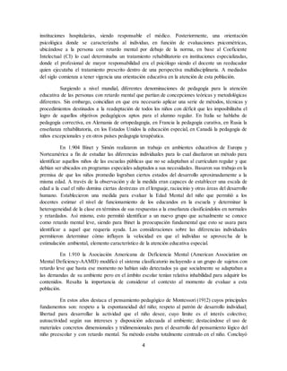 4
instituciones hospitalarias, siendo responsable el médico. Posteriormente, una orientación
psicológica donde se caracterizaba al individuo, en función de evaluaciones psicométricas,
ubicándose a la persona con retardo mental por debajo de la norma, en base al Coeficiente
Intelectual (CI) lo cual determinaba un tratamiento rehabilitatorio en instituciones especializadas,
donde el profesional de mayor responsabilidad era el psicólogo siendo el docente un reeducador
quien ejecutaba el tratamiento prescrito dentro de una perspectiva multidisciplinaria. A mediados
del siglo comienza a tener vigencia una orientación educativa en la atención de esta población.
Surgiendo a nivel mundial, diferentes denominaciones de pedagogía para la atención
educativa de las personas con retardo mental que partían de concepciones teóricas y metodológicas
diferentes. Sin embargo, coincidían en que era necesario aplicar una serie de métodos, técnicas y
procedimientos destinados a la readaptación de todos los niños con déficit que les imposibilitaba el
logro de aquellos objetivos pedagógicos aptos para el alumno regular. En Italia se hablaba de
pedagogía correctiva, en Alemania de ortopedagogía, en Francia la pedagogía curativa, en Rusia la
enseñanza rehabilitatoria, en los Estados Unidos la educación especial, en Canadá la pedagogía de
niños excepcionales y en otros países pedagogía terapéutica.
En 1.904 Binet y Simón realizaron un trabajo en ambientes educativos de Europa y
Norteamérica a fin de estudiar las diferencias individuales para lo cual diseñaron un método para
identificar aquellos niños de las escuelas públicas que no se adaptaban al curriculum regular y que
debían ser ubicados en programas especiales adaptados a sus necesidades. Basaron sus trabajo en la
premisa de que los niños promedio lograban ciertos estados del desarrollo aproximadamente a la
misma edad. A través de la observación y de la medida eran capaces de establecer una escala de
edad a la cual el niño domina ciertas destrezas en el lenguaje, raciocinio y otras áreas del desarrollo
humano. Establecieron una medida para evaluar la Edad Mental del niño que permitió a los
docentes estimar el nivel de funcionamiento de los educandos en la escuela y determinar la
heterogeneidad de la clase en términos de sus respuestas a la enseñanza clasificándolos en normales
y retardados. Así mismo, esto permitió identificar a un nuevo grupo que actualmente se conoce
como retardo mental leve, siendo para Binet la preocupación fundamental que esto se usara para
identificar a aquel que requería ayuda. Las consideraciones sobre las diferencias individuales
permitieron determinar cómo influyen la velocidad en que el individuo se aprovecha de la
estimulación ambiental, elemento característico de la atención educativa especial.
En 1.910 la Asociación Americana de Deficiencia Mental (American Association on
Mental Deficiency-AAMD) modificó el sistema clasificatorio incluyendo a un grupo de sujetos con
retardo leve que hasta ese momento no habían sido detectados ya que socialmente se adaptaban a
las demandas de su ambiente pero en el ámbito escolar tenían relativa inhabilidad para adquirir los
contenidos. Resalta la importancia de considerar el contexto al momento de evaluar a esta
población.
En estos años destaca el pensamiento pedagógico de Montessori (1912) cuyos principales
fundamentos son: respeto a la espontaneidad del niño; respeto al patrón de desarrollo individual;
libertad para desarrollar la actividad que el niño desee, cuyo límite es el interés colectivo;
autoactividad según sus intereses y disposición adecuada al ambiente; destacándose el uso de
materiales concretos dimensionales y tridimensionales para el desarrollo del pensamiento lógico del
niño preescolar y con retardo mental. Su método estaba totalmente centrado en el niño. Concluyó
 