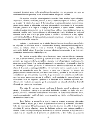 41
sumamente importante como medio para el desarrollo cognitivo, cuyo uso constante representa un
elemento esencial de aprendizaje en sus diferentes formas: oral, gestual y escrito.
Se requieren estrategias metodológicas adecuadas las cuales deben ser significativas para
el educando, concretas, vivenciales, variadas, es decir, " el educando aprenderá haciendo ", a través
de la acción y la práctica. Los grupos de discusión, donde los alumnos interactúen, intercambien sus
propios conocimientos e información con otros, permitiendo la reestructuración de sus propios
conceptos, partiendo de lo simple a lo complejo, de lo próximo a lo lejano o remoto. La imitación
socialmente guiada (demostración) con la participación de adultos o pares significantes lleva a un
desarrollo cognitivo real. Con esto último no se quiere decir que el papel del alumno sea pasivo, al
contrario, sino de una técnica que puede ayudar al docente a desarrollar en el niño aquellos
conocimientos, habilidades, destrezas, actitudes, que estan comenzando a actualizarse a través de un
proceso de construcción interactivo.
Además es muy importante que la relación docente-alumno se desarrolle en una atmósfera
de aceptación y confianza en la cual el alumno se sienta seguro y confiado con el mismo y con los
demás, un ambiente donde se valore y desarrolle el compañerismo, respeto, solidaridad,
cooperación, lealtad, además de posibles fuentes de relaciones interpersonales, lo que contribuirá
grandemente a su desarrollo emocional y social.
En cuanto a la relación del docente - alumno, esta puede variar en diferentes momentos,
en unos, el docente motivará, estimulará y facilitará el desarrollo de ciertas habilidades, haciendo
preguntas que creen curiosidad y desequilibrio o inquietud en el niño participante en el proceso. En
otros momentos el docente debe mediar el proceso en forma más directa estructurando al situación
de aprendizaje de tal forma que acelere la actualización del potencial del educando. Así mismo, el
alumno le da la pauta al docente permitiéndole a éste reoreintar el proceso educativo. A través de un
proceso de comunicación entre los alumnos y estos con el docente, los alumnos irán
progresivamente tomando conciencia de la insuficiente claridad y precisión de sus conceptos, de las
contradicciones que esto determina y del hecho de que a menudo estos conceptos son inadecuados
para interpretar nuevos conceptos de la realidad y con la mediación del maestro lograrán una
reestructuración de sus esquemas cognitivos en la formación de las funciones superiores. Para
obtener estos resultados, es necesario que la comunicación sea adecuada al nivel de desarrollo
alcanzado por cada escolar en particular.
Una visión del curriculum integral en el Area de Retardo Mental, ha planteado en el
tiempo el desarrollo de experiencias de aprendizaje individuales y grupales vinculadas a las artes
plásticas, escénicas y musicales favoreciendo así el desarrollo y la expresión de habilidades físicas,
cognitivas, emocionales y sociales, lo cual a su vez ayudará a una efectiva y real integración de las
personas con retardo mental.
Para finalizar, la evaluación se concibe como un proceso permanente, sistemático,
continuo, flexible e integral que, a través de procedimientos formales y no formales, debe incluir
todos los componentes del hecho pedagógico previamente descritos, con el fin de determinar la
efectividad del proceso educativo y tomar las decisiones pertinentes para continuar, modificar o
eliminar factores que impiden el óptimo desarrollo de los objetivos planteados a nivel individual o
colectivo de los educandos. En la población con retardo mental se debe realizar una evaluación
 