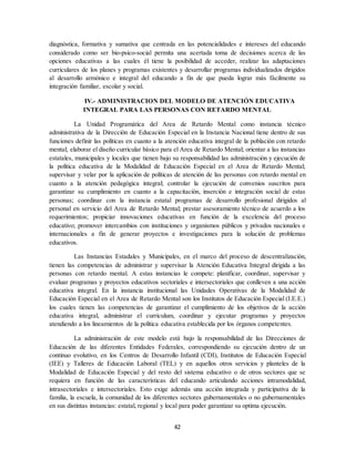 42
diagnóstica, formativa y sumativa que centrada en las potencialidades e intereses del educando
considerado como ser bio-psico-social permita una acertada toma de decisiones acerca de las
opciones educativas a las cuales él tiene la posibilidad de acceder, realizar las adaptaciones
curriculares de los planes y programas existentes y desarrollar programas individualizados dirigidos
al desarrollo armónico e integral del educando a fin de que pueda lograr más fácilmente su
integración familiar, escolar y social.
IV.- ADMINISTRACION DEL MODELO DE ATENCIÓN EDUCATIVA
INTEGRAL PARA LAS PERSONAS CON RETARDO MENTAL
La Unidad Programática del Area de Retardo Mental como instancia técnico
administrativa de la Dirección de Educación Especial en la Instancia Nacional tiene dentro de sus
funciones definir las políticas en cuanto a la atención educativa integral de la población con retardo
mental; elaborar el diseño curricular básico para el Area de Retardo Mental; orientar a las instancias
estatales, municipales y locales que tienen bajo su responsabilidad las administración y ejecución de
la política educativa de la Modalidad de Educación Especial en el Area de Retardo Mental;
supervisar y velar por la aplicación de políticas de atención de las personas con retardo mental en
cuanto a la atención pedagógica integral; controlar la ejecución de convenios suscritos para
garantizar su cumplimiento en cuanto a la capacitación, inserción e integración social de estas
personas; coordinar con la instancia estatal programas de desarrollo profesional dirigidos al
personal en servicio del Area de Retardo Mental; prestar asesoramiento técnico de acuerdo a los
requerimientos; propiciar innovaciones educativas en función de la excelencia del proceso
educativo; promover intercambios con instituciones y organismos públicos y privados nacionales e
internacionales a fin de generar proyectos e investigaciones para la solución de problemas
educativos.
Las Instancias Estadales y Municipales, en el marco del proceso de descentralización,
tienen las competencias de administrar y supervisar la Atención Educativa Integral dirigida a las
personas con retardo mental. A estas instancias le compete: planificar, coordinar, supervisar y
evaluar programas y proyectos educativos sectoriales e intersectoriales que conlleven a una acción
educativa integral. En la instancia institucional las Unidades Operativas de la Modalidad de
Educación Especial en el Area de Retardo Mental son los Institutos de Educación Especial (I.E.E.)
los cuales tienen las competencias de garantizar el cumplimiento de los objetivos de la acción
educativa integral, administrar el curriculum, coordinar y ejecutar programas y proyectos
atendiendo a los lineamientos de la política educativa establecida por los órganos competentes.
La administración de este modelo está bajo la responsabilidad de las Direcciones de
Educación de las diferentes Entidades Federales, correspondiendo su ejecución dentro de un
continuo evolutivo, en los Centros de Desarrollo Infantil (CDI), Institutos de Educación Especial
(IEE) y Talleres de Educación Laboral (TEL) y en aquellos otros servicios y planteles de la
Modalidad de Educación Especial y del resto del sistema educativo o de otros sectores que se
requiera en función de las características del educando articulando acciones intramodalidad,
intrasectoriales e intersectoriales. Esto exige además una acción integrada y participativa de la
familia, la escuela, la comunidad de los diferentes sectores gubernamentales o no gubernamentales
en sus distintas instancias: estatal, regional y local para poder garantizar su optima ejecución.
 