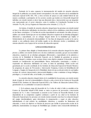 43
Partiendo de lo antes expuesto la instrumentación del modelo de atención educativa
integral de la población con retardo mental corresponderá a los entes educativos de la modalidad de
educación especial (CDI; IEE, TEL y otros servicios de apoyo) en cada entidad federal de una
manera coordinada y participativa de los sectores sociales que inciden en el desarrollo integral del
individuo con retardo mental, es decir, bajo una dimensión intra e intersectorial cuyo eje integrador
esta representado por el sector educativo, como lo establece la Constitución Nacional en los
Artículos 78 y 80, y la Ley Orgánica de Educación en los Artículos 2, 3, 32 y 33.
Así mismo, el modelo de atención educativa integral para las personas con retardo mental
en base a las diferencias individuales, los derechos y deberes de los ciudadanos, estará direccionado
en dos líneas estratégicas: 1) Una línea de acción especializada la cual atiende a los niños, jóvenes y
adultos con retardo mental que por sus necesidades educativas requieren de un abordaje pedagógico
diferencial y especializado, con un enfoque integral dentro de la modalidad que implica el
fortalecimiento de la articulación intramodalidad. 2) Una línea de integración escolar en la cual se
atiende a esta población dentro del ámbito regular en los diferentes niveles y modalidades del
sistema educativo con el apoyo de los servicios de educación especial.
LINEAS ESTRATEGICAS
La primera línea dirigida al fortalecimiento de la atención educativa integral de los niños,
jóvenes y adultos con retardo mental con o sin otras condiciones asociadas, que por sus necesidades
educativas, requieren de un abordaje pedagógico diferenciado y especializado en los planteles y
servicios de la Modalidad de Educación Especial, con la finalidad de garantizar un proceso
educativo integral y continuo, cuyas acciones tienen como objetivo, propiciar el desarrollo, es decir,
tomando en consideración sus potencialidades físicas, intelectuales, emocionales y sociales y
respetando sus diferencias individuales así como, su ritmo de aprendizaje. Dicha acción esta
garantizada por la acción coordinada de los Institutos de Educación Especial de Retardo Mental y
los programas de apoyo de Prevención e Intervención Temprana, Centros de Rehabilitación del
Lenguaje y Equipos de Integración de la Modalidad, dentro de una acción preventiva la cual implica
acciones de carácter intrasectorial e intersectorial dirigidas a evitar o minimizar el riesgo biológico,
psicológico y /o social del niño, en la familia y la comunidad.
La atención educativa integral dentro de la modalidad de las personas con retardo mental,
desde el punto de vista de la intramodalidad se llevará a cabo a través de los Centros de Desarrollo
Infantil (CDI), Institutos de Educación Especial (IEE) y los Talleres de Educación Laboral (TEL),
garantizando así, su continuidad en el proceso educativo.
1. En la primera etapa del desarrollo de 0 a 6 años de edad, el niño es atendido en los
Centros de Desarrollo Infantil (CDI) donde se inicia su proceso de prevención e intervención
temprana de 0 a 3 años. Comenzando su atención en los Centros de Desarrollo Infantil, el cual
dependiendo de su compromiso cognitivo continuara a partir de esa edad en los Institutos de
Educación Especial para las personas con retardo mental, tomando como base la evaluación integral
del equipo interdisciplinario quien determinara la programación a seguir en plan educativo
individualizado, el cual enfatice las posibilidades educativas y considere las limitaciones del
educando, a través de objetivos en función de procesos que facilite la prosecución escolar de la
población, manteniéndose un margen de flexibilidad que considere tanto el desarrollo individual de
 
