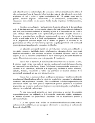 44
cada educando como su edad cronológica. En caso que no existir una Unidad Educativa del área el
niño continuará en Centro de Desarrollo Infantil hasta los 6 años de edad utilizando la estrategia de
seguimiento el cual lo realiza el equipo interdisciplinario del CDI, proporcionando atención
periódica, mediante programas convencionales y no convencionales, estableciéndose así,
vinculaciones intersectoriales con los sectores Familia, Salud y Organismos No Gubernamentales,
entre otros.
En ambos casos, el equipo, y particularmente el docente debe partir de las necesidades
reales de los niños pequeños y su programación educativa, haciendo énfasis en las actividades de la
vida diaria, debe estructurar ambientes de aprendizaje y partir de la actividad iniciada por el niño y
de las estrategias utilizadas por los padres y profesionales para desarrollar actividades funcionales y
favorecer su generalización en los diferentes contextos donde se mueve el niño. Es importante
señalar la participación activa de la familia en el proceso de evaluación, planificación y ejecución
de la programación educativa integral con la finalidad de propiciar el desarrollo de las
potencialidades del niño y a la vez orientar y capacitar a los padres permitiendo así la continuidad
de experiencias enriquecedoras a los educandos a nivel familiar.
Los educandos con retardo mental son ante todo, niños y jóvenes con posibilidades y
necesidades comunes e individuales, tanto a nivel cognitivo, psicomotor, afectivo como social,
siendo sus características más resaltantes los patrones de desarrollo diferentes a nivel del área
cognitiva, la cual se encuentran comprometida en mayor o menor grado, haciéndolo funcionar de
manera diferente tanto socialmente como en la adquisición de conocimiento.
En esta etapa es importante, la inclusión de situaciones vivenciales, en relación a las artes,
la música y mundo estético como medio de expresión y estímulo de la creatividad y autorealización,
así como también, educación física y deporte. Todo lo cual, constituyen medios para fortalecer el
desarrollo de las capacidades, promoción de la adquisición y desarrollo de hábitos, habilidades,
aptitudes, destrezas, conocimientos y valores que contribuyan al desarrollo armónico de la
personalidad, garantizando así, una mejor integración social.
En esta etapa el docente considerará las diferencias individuales, y los diferentes ritmos de
aprendizaje del educando a fin de aplicar las estrategias metodológicas especiales y las adaptaciones
curriculares a los programas de Preescolar y Básica considerando el nivel de compromiso de cada
educando (a aquellos cuyo menor grado de compromiso) le permitan apropiarse de un contenido
programático que lo capacita para la obtención de un reconocimiento de estudio, beneficiándose a sí
mismo y a la sociedad a la cual pertenece.
Por otra parte, aquella población con mayor compromiso, se apropiará de contenidos
programáticos acorde a sus posibilidades, a fin de desarrollar competencias sociales y laborales que
le permitan desarrollar sus potencialidades relacionadas con su independencia personal y
adecuación al medio.
2. Los niños y jóvenes de 6 a 15 años con retardo mental serán atendidos en los Institutos
de Educación Especial (IEE), sin que sea requisito indispensable, su procedencia de los Centros de
Desarrollo Infantil (CDI).
 