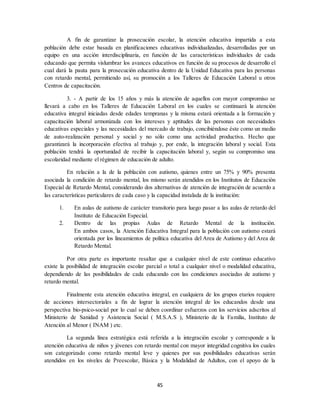 45
A fin de garantizar la prosecución escolar, la atención educativa impartida a esta
población debe estar basada en planificaciones educativas individualizadas, desarrolladas por un
equipo en una acción interdisciplinaria, en función de las características individuales de cada
educando que permita vislumbrar los avances educativos en función de su procesos de desarrollo el
cual dará la pauta para la prosecución educativa dentro de la Unidad Educativa para las personas
con retardo mental, permitiendo así, su promoción a los Talleres de Educación Laboral u otros
Centros de capacitación.
3. - A partir de los 15 años y más la atención de aquellos con mayor compromiso se
llevará a cabo en los Talleres de Educación Laboral en los cuales se continuará la atención
educativa integral iniciadas desde edades tempranas y la misma estará orientada a la formación y
capacitación laboral armonizada con los intereses y aptitudes de las personas con necesidades
educativas especiales y las necesidades del mercado de trabajo, concibiéndose éste como un medio
de auto-realización personal y social y no sólo como una actividad productiva. Hecho que
garantizará la incorporación efectiva al trabajo y, por ende, la integración laboral y social. Esta
población tendrá la oportunidad de recibir la capacitación laboral y, según su compromiso una
escolaridad mediante el régimen de educación de adulto.
En relación a la de la población con autismo, quienes entre un 75% y 90% presenta
asociada la condición de retardo mental, los mismo serán atendidos en los Institutos de Educación
Especial de Retardo Mental, considerando dos alternativas de atención de integración de acuerdo a
las características particulares de cada caso y la capacidad instalada de la institución:
1. En aulas de autismo de carácter transitorio para luego pasar a las aulas de retardo del
Instituto de Educación Especial.
2. Dentro de las propias Aulas de Retardo Mental de la institución.
En ambos casos, la Atención Educativa Integral para la población con autismo estará
orientada por los lineamientos de política educativa del Area de Autismo y del Area de
Retardo Mental.
Por otra parte es importante resaltar que a cualquier nivel de este continuo educativo
existe la posibilidad de integración escolar parcial o total a cualquier nivel o modalidad educativa,
dependiendo de las posibilidades de cada educando con las condiciones asociadas de autismo y
retardo mental.
Finalmente esta atención educativa integral, en cualquiera de los grupos etarios requiere
de acciones intersectoriales a fin de lograr la atención integral de los educandos desde una
perspectiva bio-psico-social por lo cual se deben coordinar esfuerzos con los servicios adscritos al
Ministerio de Sanidad y Asistencia Social ( M.S.A.S ), Ministerio de la Familia, Instituto de
Atención al Menor ( INAM ) etc.
La segunda línea estratégica está referida a la integración escolar y corresponde a la
atención educativa de niños y jóvenes con retardo mental con mayor integridad cognitiva los cuales
son categorizado como retardo mental leve y quienes por sus posibilidades educativas serán
atendidos en los niveles de Preescolar, Básica y la Modalidad de Adultos, con el apoyo de la
 