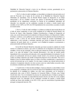 46
Modalidad de Educación Especial a través de sus diferentes servicios, garantizando así, su
permanencia y prosecución en el Sistema Educativo.
1. De 0 a 6 años de edad cronológica se desarrollará un trabajo de corte preventivo en el
nivel de Preescolar con el apoyo de los servicios de la Modalidad de Educación Especial:
Dificultades de Aprendizaje, Area de Retardo Mental, Equipos de Integración, en un trabajo
intrasectorial, a fin de coordinar acciones que apoyen el desarrollo del proceso educativo,
permitiendo así las adaptaciones curriculares en función de las posibilidades individuales del
educando. Los educandos con las condiciones asociadas de autismo y retardo mental serán
atendidos en los CAIPA, los CDI o las UEE dependiendo de las características asociadas al cuadro
de retardo mental.
2. De 6 a 15 años de edad cronológica se realizará un trabajo de intervención directa con
el niño de menor compromiso, en una acción coordinada de la Unidad de Retardo Mental y los
Servicios de Apoyo: Aulas Integradas, Unidades Psicoeducativas y Equipos de Integración, así
como, una acción intrasectorial con los planteles de Educación Básica y de Educación de Adultos.
El trabajo a realizarse, con la población con retardo mental en los planteles de Educación Básica se
llevará a cabo a través de una atención educativa integral de carácter especializado, con
adaptaciones a nivel curricular y estrategias especiales que nivelen al alumno de acuerdo a las
exigencias del grado donde éste se encuentre, con la finalidad de propiciar su permanencia y
prosecución dentro del Sistema Educativo.
En los IEE de Retardo Mental los educandos que tienen asociada la condición de retardo
mental a la condición de autismo y que estén en condiciones de ser integrados en los mismos, serán
atendidos a través de dos estrategias o bien en aulas para autismo de carácter transitorio para luego
pasar a las aulas del instituto o bien entrando directamente a las aulas de retardo mental,
dependiendo de las características del educando y de la capacidad instalada de la institución. En este
proceso los profesionales del área de autismo, retardo mental y los servicios de apoyo deberán
realizar un trabajo cooperativo que facilite la integración progresiva de los educandos. Para esto se
brindará el área de autismo brindará apoyo en cuanto a asesorías, actualizaciones y capacitación en
servicio del personal que así lo requiera. En esta etapa se plantea una relación intersectorial, al
articularse el componente educativo con otros sectores como son: salud, familia, recreación y redes
de asistencia comunitaria que brinda atención al niño y joven.
3. A partir de los 15 años de edad cronológica el proceso educativo se desarrollará a través
de los programas coordinados entre los servicios de apoyo de la Modalidad de Educación Especial y
los planteles de la modalidad de Adultos, con otros entes relacionados con la formación y
capacitación, tales como el INCE, Programas de Formación Pública o Privada, como Trabajo
Juvenil entre otros. Una vez terminados los procesos de capacitación para el trabajo se persigue la
incorporación de los educandos al campo laboral de manera efectiva a los fines de su mas completa
integración social. Los educandos con las condiciones asociadas de autismo y retardo mental
asociado que hayan sido atendidos en los IEE ó UEE y que sus características lo permitan deben
proseguir su integración hacia los TEL.
 