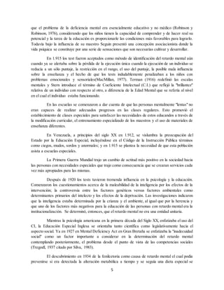 5
que el problema de la deficiencia mental era esencialmente educativo y no médico (Robinson y
Robinson, 1976), considerando que los niños tienen la capacidad de comprender y de hacer real su
potencial y la tarea de la educación es proporcionarle las condiciones más favorables para lograrlo.
Todavía bajo la influencia de su maestro Seguin presentó una concepción asociacionista donde la
vida psíquica se constituye por una serie de sensaciones que son necesarias cultivar y desarrollar.
En 1.915 los test fueron aceptados como método de identificación del retardo mental aún
cuando ya se alertaba sobre la pérdida de la ejecución única cuando la ejecución de un individuo se
reducía a un sólo puntaje, la restricción en el rango, el uso del puntaje, la posible mala influencia
sobre la enseñanza y el hecho de que los tests indudablemente penalizaban a los niños con
problemas emocionales y sensoriales(MacMillan, 1977). Terman (1916) redefinió las escalas
mentales y Stern introduce el término de Coeficiente Intelectual (C.I.) que reflejó la "brillantez"
relativa de un individuo con respecto al otro, a diferencia de la Edad Mental que se refería al nivel
en el cual el individuo estaba funcionando.
En las escuelas se comenzaron a dar cuenta de que las personas mentalmente "lentas" no
eran capaces de realizar adecuados progresos en las clases regulares. Esto promovió el
establecimiento de clases especiales para satisfacer las necesidades de estos educandos a través de
la modificación curricular, el entrenamiento especializado de los maestros y el uso de materiales de
enseñanza diferentes.
En Venezuela, a principios del siglo XX en 1.912, se vislumbra la preocupación del
Estado por la Educación Especial, incluyéndose en el Código de la Instrucción Pública términos
como ciegos, mudos, sordos y anormales; y en 1.915 se plantea la necesidad de que esta población
asista a escuelas especiales.
La Primera Guerra Mundial trajo un cambio de actitud más positivo en la sociedad hacia
las personas con necesidades especiales que trajo como consecuencia que se crearan servicios cada
vez más apropiados para las mismas.
Después de 1920 los tests tuvieron tremenda influencia en la psicología y la educación.
Comenzaron los cuestionamientos acerca de la maleabilidad de la inteligencia por los efectos de la
intervención; la controversia entre los factores genéticos versus factores ambientales como
determinantes primarios del intelecto y los efectos de la deprivación. Las investigaciones indicaron
que la inteligencia estaba determinada por la crianza y el ambiente, al igual que por la herencia y
que uno de los factores más negativos para la educación de las personas con retardo mental era la
institucionalización. Se determinó, entonces, que el retardo mental no era una entidad unitaria.
Mientras la psicología americana en la primera década del Siglo XX, enfatizaba el uso del
CI, la Educación Especial Inglesa se orientaba tanto científica como legislativamente hacia el
aspecto social. Ya en 1927 en Mental Deficiency Act en Gran Bretaña se enfatizaba la "inadecuidad
social" como un factor importante a considerar en la determinación del retardo mental
contemplando posteriormente, el problema desde el punto de vista de las competencias sociales
(Tregodl, 1937 citado por Silva, 1983).
El descubrimiento en 1934 de la fenilcetoria como causa de retardo mental el cual podía
prevenirse si era detectada la alteración metabólica a tiempo y se seguía una dieta especial se
 