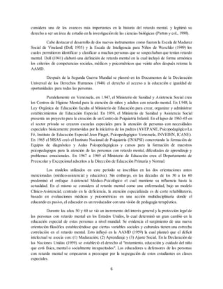 6
considera una de los avances más importantes en la historia del retardo mental. y legitimó su
derecho a ser un área de estudio en la investigación de las ciencias biológicas (Patton y col., 1990).
Cabe destacar el desarrollo de dos nuevos instrumentos como fueron la Escala de Madurez
Social de Vineland (Doll, 1935) y la Escala de Inteligencia para Niños de Weschler (1949) los
cuales permitieron identificar y clasificar a muchas personas que se sospechaban que tenían retardo
mental. Doll (1941) elaboró una definición de retardo mental en la cual incluyó de forma armónica
los criterios de competencias sociales, médicos y psicométricos que veinte años después retoma la
AAMD.
Después de la Segunda Guerra Mundial se plasmó en los Documentos de la Declaración
Universal de los Derechos Humanos (1948) el derecho al acceso a la educación e igualdad de
oportunidades para todas las personas.
Paralelamente en Venezuela, en 1.947, el Ministerio de Sanidad y Asistencia Social crea
los Centros de Higiene Mental para la atención de niños y adultos con retardo mental. En 1.948, la
Ley Orgánica de Educación faculta al Ministerio de Educación para crear, organizar y administrar
establecimientos de Educación Especial. En 1959, el Ministerio de Sanidad y Asistencia Social
presenta un proyecto para la creación de un Centro de Psiquiatría Infantil. En el lapso de 1963-65 en
el sector privado se crearon escuelas especiales para la atención de personas con necesidades
especiales básicamente promovidas por la iniciativa de los padres (AVEPANE, Psicopedagógico La
Fé, Instituto de Educación Especial Jean Piaget, Psicopedagógico Venezuela, INVEDIN, ICANE).
En 1965 el MSAS creó el Instituto Nacional de Psiquiatría (INAPSI) concretando la formación de
Equipos de diagnóstico y Aulas Psicopedagógicas y cursos para la formación de maestros
psicopedagogos para la atención de las personas con retardo mental, dificultades de aprendizaje y
problemas emocionales. En 1967 a 1969 el Ministerio de Educación crea el Departamento de
Preescolar y Excepcional adscritos a la Dirección de Educación Primaria y Normal.
Los modelos utilizados en este período se inscribían en las dos orientaciones antes
mencionadas (médico-asistencial y educativa). Sin embargo, en las décadas de los 50 a los 60
predominó el enfoque Asistencial Médico-Psicológico el cual mantiene su influencia hasta la
actualidad. En el mismo se considera al retardo mental como una enfermedad, bajo un modelo
Clínico-Asistencial, centrado en la deficiencia, la atención especializada es de corte rehabilitatorio,
basado en evaluaciones médicas y psicométricas en una acción multidisciplinaria donde el
educando es pasivo, el educador es un reeducador con una visión de pedagogía terapéutica.
Durante los años 50 y 60 se vió un incremento del interés general y la protección legal de
las personas con retardo mental en los Estados Unidos, lo cual determinó un gran cambio en la
educación especial de estas personas a nivel mundial. Se evidencia el surgimiento de una nueva
orientación filosófica estableciéndose que ciertas variables sociales y culturales tienen una estrecha
correlación en el retardo mental. Esto influyó en la AAMD (1959) la cual planteó que el déficit
intelectual se asocia con: (1) Maduración; (2) Aprendizaje y (3) Ajuste Social. En la Declaración de
las Naciones Unidas (1959) se estableció el derecho al "tratamiento, educación y cuidado del niño
que está física, mental o socialmente incapacitados". Los educadores u defensores de las personas
con retardo mental se empezaron a preocupar por la segregación de estos estudiantes en clases
especiales.
 