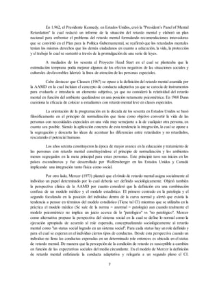 7
En 1.962, el Presidente Kennedy, en Estados Unidos, creó la "President´s Panel of Mental
Retardation" la cual redactó un informe de la situación del retardo mental y elaboró un plan
nacional para enfrentar el problema del retardo mental formulando recomendaciones innovadoras
que se convirtió en el Plan para la Política Gubernamental, se reafirmó que los retardados mentales
tenían los mismos derechos que los demás ciudadanos en cuanto a educación, la vida, la protección
y el trabajo lo cual se sustentó a través de la promulgación de una serie de leyes.
A mediados de los sesenta el Proyecto Head Start en el cual se planteaba que la
estimulación temprana podía mejorar algunos de los efectos negativos de las situaciones sociales y
culturales desfavorables liderizó la línea de atención de las personas especiales.
Cabe destacar que Clausen (1967) se opuso a la definición del retardo mental asumida por
la AAMD en la cual incluían el concepto de conducta adaptativa ya que se carecía de instrumentos
para evaluarla e introducía un elemento subjetivo, ya que no consideró la relatividad del retardo
mental en función del ambiente quedándose en una posición netamente psicométrica. En 1968 Dunn
cuestiona la eficacia de colocar a estudiantes con retardo mental leve en clases especiales.
La orientación de la programación en la década de los sesenta en Estados Unidos se basó
filosóficamente en el principio de normalización que tiene como objetivo convertir la vida de las
personas con necesidades especiales en una vida muy semejante a la de cualquier otra persona, en
cuanto sea posible. Siendo la aplicación concreta de esta tendencia la integración, lo cual se opone a
la segregación y descarta las ideas de acentuar las diferencias entre retardados y no retardados,
rescatando el potencial humano.
Los años setenta constituyeron la época de mayor avance en la educación y tratamiento de
las personas con retardo mental constituyéndose el principio de normalización y los ambientes
menos segregados en la meta principal para estas personas. Este principio tuvo sus inicios en los
países escandinavos y fue desarrollado por Wolfensberger en los Estados Unidos y Canadá
implicando una integración tanto física como social.
Por otro lado, Mercer (1973) planteó que el rótulo de retardo mental asigna socialmente al
individuo un papel determinado por lo cual debería ser definido sociológicamente. Objetó también
la perspectiva clínica de la AAMD por cuanto consideró que la definición era una combinación
confusa de un modelo médico y el modelo estadístico. El primero centrado en la patología y el
segundo focalizado en la posición del individuo dentro de la curva normal y alertó que existía la
tendencia a pensar en términos del modelo estadístico (Tiene tal CI) mientras que se utilizaba en la
práctica el modelo médico (Se sale de la norma = anormal = patología) aun cuando realmente el
modelo psicométrico no implica un juicio acerca de lo "patológico" vs "no patológico". Mercer
como alternativa propuso la perspectiva del sistema social en la cual se define lo normal como la
ejecución apropiada de acuerdo al role esperado, conceptualizando sociológicamente al retardo
mental como "un status social logrado en un sistema social". Para cada status hay un role definido y
para el cual se esperan en el individuo ciertos tipos de conductas. Desde esta perspectiva cuando un
individuo no llena las conductas esperadas en un determinado role entonces es ubicada en el status
de retardo mental. De manera que la percepción de la condición de retardo es susceptible a cambios
en función de las expectativas sociales del medio circundante. En el modelo de Mercer la definición
de retardo mental enfatizaría la conducta adaptativa y relegaría a un segundo plano el CI.
 