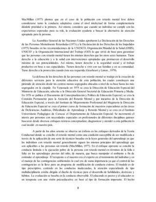 8
MacMillan (1977) plantea que en el caso de la población con retardo mental leve deben
considerarse tanto la conducta adaptativa como el nivel intelectual de forma complementaria
dándole prioridad a la primera. Así mismo, considera que cuando un individuo no cumple con las
expectativas esperadas para su role, la evaluación ayudaría a buscar la alternativa de atención
apropiada para la persona.
La Asamblea General de las Naciones Unidas aprobaron La Declaración de los Derechos
de las Personas Mentalmente Retardadas (1971) y la Declaración de los Derechos de los Impedidos
(1975) basados en las recomendaciones de la UNESCO, Organización Mundial de la Salud (OMS),
UNICEF y la Organización Internacional del Trabajo (OIT) lo que sirvió de base para garantizar
que las personas con retardo mental tienen los mismos derechos que los otros seres humanos. Tiene
derecho a la educación y a la salud con intervenciones apropiadas que promuevan el desarrollo
máximo de sus potencialidades. Así mismo, tienen derecho a la seguridad social y al trabajo
productivo en base a sus capacidades. Tienen derecho a vivir con sus familias y en su comunidad.
Tiene derecho a la protección cuando ésta sea requerida (Gearheart y Linton , 1979).
La defensa de los derechos de las personas con retardo mental se tradujo en la creación de
diferentes servicios para la atención educativa de esta población, los cuales constituyen una
pirámide de atención desde los centros menos segregados ubicados a nivel de su base hasta los más
segregados en la cúspide. En Venezuela en 1975 se crea la Dirección de Educación Especial del
Ministerio de Educación, adscrita a la Dirección General Sectorial de Educación Primaria y Media.
En 1976 se publica el Documento de Conceptualización y Política de Educación Especial; se crea la
Comisión Permanente para la Atención del Retardo Mental y por iniciativa de la Dirección de
Educación Especial, a través del Instituto de Mejoramiento Profesional del Magisterio la Dirección
de Educación Especial se crea el primer curso de formación de maestros especialistas en las áreas
de Deficiencias Auditivas, Dificultades de Aprendizaje y Retardo Mental y se crea en el Instituto
Universitario Pedagógico de Caracas el Departamento de Educación Especial. Se incrementó el
interés por personas con necesidades especiales en profesionales de diferentes disciplinas quienes
buscaron desde diversos enfoques teóricos conceptualizar, diagnosticar y atender a esta población lo
cual incidió en nuestro país.
A partir de los años setenta se observa un énfasis en los enfoques derivados de la Teoría
Conductual donde se concibe el retardo mental como una condición susceptible de ser modificada a
través de la aplicación de una serie de técnicas basadas en la leyes generales del aprendizaje ya que
los individuos con retardo mental generalmente siguen los mismos principios del aprendizaje que
son aplicables a las personas sin retardo (MacMillan, 1977). En el enfoque operante se concibe la
conducta limitada o la ejecución pobre de la persona con retardo mental en términos de la falla o
falta en los aprendizajes previos del niño, de manera, que busca manipular el ambiente a fin de
estimular el aprendizaje. El terapeuta o el maestro era el experto en el tratamiento del individuo y en
el manejo de las contingencias ambientales lo cual era de suma importancia ya que el control de las
contingencias es la llave para un programa de modificación de conducta exitoso. El modelo es de
tipo prescriptivo, centrado en las conductas inadecuadas, la atención especializada de tipo
multidisciplinaria estaba dirigida al diseño de técnicas para el desarrollo de habilidades, destrezas y
hábitos. La evaluación se basaba en la conducta observable. El educando es pasivo y el educador es
un terapeuta con una visión psicoeducativa en base al tipo de formación imperante. El hecho
 