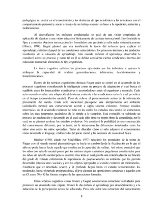 9
pedagógico se centra en el conocimiento y las destrezas de tipo académico y las relaciones con el
comportamiento personal y social a través de un trabajo escolar en base a la repetición, imitación y
moldeamiento.
Al diversificarse los enfoques conductuales se pasó de una visión terapéutica de
aplicación de técnicas a una visión educativa básicamente de carácter instruccional. En el método se
fijan y controlan objetivos instrucccionales formulados con precisión y reforzados sistemáticamente
(Flórez, 1994). Gagné planteó que era insuficiente la teoría del refuerzo para explicar el
aprendizaje, enfatizó el papel de las condiciones antecedentes, los procesos internos y los productos
resultantes de la situación de aprendizaje. Aún cuando enfatizó el aprendizaje observable lo
consideró como un proceso y como tal en él se debían considerar ciertas condiciones internas del
educando asumiendo elementos de tipo cognitivista.
La teoría cognitiva enfatiza los procesos ejecutados por los individuos a quienes le
atribuyen la capacidad de realizar generalizaciones, inferencias, descubrimientos y
transformaciones.
Dentro de los teóricos cognitivistas destaca Piaget quien se centró en el desarrollo de los
procesos cognitivos considerando la inteligencia como un proceso de adaptación el cual busca el
equilibrio entre los intercambios asimiladores y acomodadores entre el organismo y su medio. Cada
acto mental envuelve una adaptación del sistema existente a las condiciones reales la cual prevalece
en el tiempo (acomodación mental). Puso de relieve el procesamiento activo de la información
proveniente del medio. Cada acto intelectual presupone una interpretación del ambiente
(asimilación mental) una estructuración acorde a algún sistema existente. Propuso estadios
universales en el desarrollo evolutivo del niño en los cuales los estadios más tardíos se estructuran
sobre los más tempranos pasándose de lo simple a lo complejo. Esta evolución va sufriendo un
proceso de maduración y desarrollo en el cual cada niño tiene su propio ritmo de aprendizaje, por lo
cual, no se planteó acelerar los estadios evolutivos. No consideró la posibilidad de una construcción
del conocimiento diferente, por lo tanto, no le interesaron las diferencias individuales entre los
niños sino cómo los niños aprendían. Trató de dilucidar cómo el niño adquiere el conocimiento,
cómo desarrolla el lenguaje, el desarrollo del juicio moral y las nociones de causalidad física.
Inhelder (1968, citado por MacMillan, 1977) relacionó los postulados de la teoría de
Piaget con el retardo mental planteando que se hacía un cambio desde la focalización en lo que el
niño no podía hacer hacia aquello que estaban en la capacidad de realizar. Así mismo consideró que
los niños con retardo mental pasan por los mismas etapas evolutivas piagetianas consideradas para
los niños sin retardo mental pero a un ritmo más lento el cual guarda una relación directa en función
del grado de retardo enfatizando la importancia de proporcionarles un ambiente que les permita
desarrollar interacciones sociales y con los objetos apropiadas al estadio evolutivo sin minimizarlas.
Estableció que el retardado severo y el profundo llegan hasta el estadio sensoriomotor, los
moderados hasta el período preoperacional, el leve alcanza las operaciones concretas y aquellos con
un CI entre 70 y 85 las formas simples de las operaciones formales.
Otros teóricos cognitivos como Bruner y Gagné consideraron estructurar actividades para
promover un desarrollo más rápido. Bruner le dio énfasis al aprendizaje por descubrimiento y a la
inducción de la participación activa del educando. Para este autor una estructura del conocimiento
 